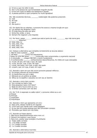 Polícia Rodoviária Federal
Apostila de Português para Concursos 87
a) O livro a que me referi é este
b) Ele é uma pessoa de cuja honestidade ninguém duvida
c) O livro em cujos os dados nos baseamos é aquele
d) A pessoa perante a qual compareci foi muito agradável
09) São excelentes técnicos, _______ colaboração não podemos prescindir.
a) cuja
b) de cuja
c) que a
d) dos quais a
10) Em Ajeito-lhe as cobertas, o pronome lhe exerce a mesma função em que:
a) Luz sempre lhe afugenta o sono
b) O irmão dizia-lhe para ser sério
c) Vinha-lhe, então, a raiva
d) Sempre lhe negavam uma resposta
11) Por favor, passe _______caneta que está aí perto de você; ________ aqui não serve para
__________ desenhar.
a) essa, esta, eu
b) esta, esta, mim
c) essa, essa, eu
d) essa, esta, mim
12) Indique a alternativa que completa corretamente as lacunas abaixo:
1. Não foi essa a pessoa ___aludi
2. Há fatos ________nunca nos esquecemos
3 Itaipu foi uma das obras _______construção mais comprometeu o orçamento nacional
4. A conclusão ____chegou não tem o menor fundamento
5. O conferencista, _______ conhecimentos desconfiávamos, foi infeliz em suas colocações
a) à qual, de que, em cuja, a que, de cujos
b) a que, de que, cuja, a que, de cujos
c) a qual, dos quais, com cuja, a qual, dos quais
d) a quem, que, em cuja, à qual, em cujos
13) Assinale o item em que não ocorre pronome pessoal reflexivo:
a) Os amigos olharam-se emocionados
b) A criança feriu-se com o lápis
c) Ofereceu-se um prêmio ao atleta
d) Olhou-se no espelho e assustou-se com seu ar doentio
14) Assinale o único item correto:
a) Vou consigo ao teatro hoje.
b) Esta pesquisa é para mim fazer?
c) Nada de sério houve entre eu e tu
d) O diretor conversou com nós dois
15) Em “V.M. é esperado no salão nobre”, o pronome refere-se a um:
a) Duque
b) Príncipe
c) Imperador
d) Arquiduque
16) Assinale o item que apresenta um erro:
a) Esta carta, desejo mantê-la em segredo
b) V.Exª quer que mande subir vossa bagagem
c) Eu sei que há muitas pessoas que não concordam conosco
d) Prometeu que falará com nós todos
17) Assinale as frases abaixo:
1. Não houve desentendimentos entre mim e ti
2. Deixem-me explicar o que houve
3. Para mim, aceitar essa condição é humilhante
a) Todas estão corretas
b) 1 e2 estão corretas
c) 2 e 3 estão corretas
d) 1 e 3 estão corretas
18) Assinale a alternativa incorreta:
 