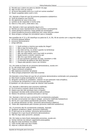 Polícia Rodoviária Federal
Apostila de Português para Concursos 88
a) Percebi que o plano era para eu desistir do jogo
b) Não vá sem mim ao cinema
c) Já houve discussões entre eu e você em outras ocasiões?
d) Pesam suspeitas sobre você e mim.
19) Assinale a frase em que há pronome possessivo substantivo:
a) Você já preparou sua mochila
b) Ele aparenta ter seus trinta anos
c) Lembre-se de responder à minha carta
d) Este é o meu carro, onde está o seu
20) Assinale o item que apresenta algum erro:
a) Remeti ao nosso representante os documentos e promissórias
b) Vossa Senhoria examinou nosso pedido de exoneração?
c) Vossa Excelência provocou polêmicas com vosso discurso ontem
d) Seus amigos e amigas me convidaram para a recepção
Nas questões de nº 21 a 30 classifique as palavras O, A, OS, AS de acordo com o seguinte código:
a - pronome pessoal oblíquo
b - pronome demonstrativo
c - artigo definido
21) ( ) Você conhece a menina que acaba de chegar?
22) ( ) Não a vejo há muitos anos
23) ( ) Seu belo sorriso, eu ainda o guardo na lembrança
24) ( ) Não sei o que lhe aconteceu
25) ( ) Não use esta toalha; que a que está no armário
26) ( ) Neste horário o diretor costuma sair
27) ( ) Não há o que temer neste caso
28) ( ) Os que quiserem participar do jogo, levantem a mão
29) ( ) O momento da desforra não deve demorar
30) ( ) Peque este pacote e leve-o ao ministro
31) Em todas as frase há um pronome demonstrativo, exceto em:
a) Eu não posso fazer esse trabalho
b) Todos a acharam simpática
c) Não esperava encontrar tal pessoa
d) Meus amigos prepararam esta bela surpresa
32) Assinale a única frase em que há um pronome demonstrativo combinado com preposição:
a) Eles foram à igreja acompanhar os noivos
b) Ninguém conhecia os candidatos: votaram no que pareciam mais simpático.
c) O prejuízo da companhia é o que me preocupa agora
d) Qualquer um dos alunos é capaz de resolver esta questão
33) Assinale a alternativa sem pronome indefinido:
a) Fui à livraria e comprei vários livros técnicos
b) Espero que isto não aconteça mais a ninguém
c) Quaisquer dúvidas serão esclarecidas pelo professor
d) Estava me pareceu a pessoa certa para o serviço
34) Assinale o item em que o pronome foi corretamente analisado:
a) Ela esta conversando com alguns colegas. (pronome indefinido Substantivo)
b) Ele foi ver o que estava acontecendo (pronome. Pessoal)
c) As notícias deixaram-na feliz. (pronome demonstrativo adjetivo)
d) Todos são responsáveis pelo sucesso (pronome indefinido substantivo)
35) O pronome não foi corretamente analisado. Assinale:
a) Qualquer problema o abala. (pronome indefinido)
b) É claro que eu os conheço. (pronome demonstrativo)
c) Explique-me o que houve (pronome demonstrativo)
d) Não lhe diga nada (pronome pessoal)
36) Em todos os itens foram destacados pronomes, exceto em:
a) Certas notícias nos deixam vagamente preocupados
b) Alguma coisa aconteceu na cidade
c) Todo mundo sabe que isso é boato
d) Veja se o cálculo está certo
 