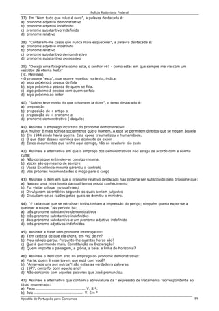 Polícia Rodoviária Federal
Apostila de Português para Concursos 89
37) Em “Nem tudo que reluz é ouro”, a palavra destacada é:
a) pronome adjetivo demonstrativo
b) pronome adjetivo indefinido
c) pronome substantivo indefinido
d) pronome relativo
38) “Contaram-me casos que nunca mais esquecerei”, a palavra destacada é:
a) pronome adjetivo indefinido
b) pronome relativo
c) pronome substantivo demonstrativo
d) pronome substantivo possessivo
39) “Desejo uma fotografia como esta, o senhor vê? - como esta: em que sempre me via com um
vestidos de eterna festa”
( C. Meireles)
- O pronome “esta”, que ocorre repetido no texto, indica:
a) algo próximo à pessoa de fala
b) algo próximo a pessoa de quem se fala.
c) algo próximo à pessoa com quem se fala
d) algo próximo ao leitor
40) “Sabino teve medo do que o homem ia dizer”, o temo destacado é:
a) preposição
b) preposição de + artigo o
c) preposição de + pronome o
d) pronome demonstrativo ( daquilo)
41) Assinale o emprego incorreto do pronome demonstrativo:
a) A mulher é mais tolhida socialmente que o homem. A este se permitem direitos que se negam àquela
b) Em 1944 ainda havia guerra. Esta época traumatizou a humanidade.
c) O que dizer dessas opiniões que acabaste de expor
d) Estes documentos que tenho aqui comigo, não os revelarei tão cedo
42) Assinale a alternativa em que o emprego dos demonstrativos não esteja de acordo com a norma
culta:
a) Não consegue entender-se consigo mesma.
b) Vocês são os mesmo de sempre
c) Vossa Excelência mesma garantiu o contrato
d) Vós próprias recomendastes o moço para o cargo
43) Assinale o item em que o pronome relativo destacado não poderia ser substituído pelo pronome que:
a) Nasceu uma nova teoria da qual temos pouco conhecimento
b) Fui visitar o lugar no qual nasci
c) Divulgaram os critérios segundo os quais seriam julgados
d) Discutiam-se as razões pelas quais se demitiu o ministro.
44) “E cada qual que se retraísse: todos tinham a impressão do perigo; ninguém queria expor-se a
queimar a roupa. “No período há:
a) três pronome substantivo demonstrativos
b) três pronome substantivo indefinidos
c) dois pronome substantivo e um pronome adjetivo indefinido
d) três pronome adjetivos indefinidos
45) Assinale a frase sem pronome interrogativo:
a) Tem certeza de que ela chora, em vez de rir?
b) Meu relógio parou. Pergunto-lhe quantas horas são?
c) Que é que manda mais, Constituição ou Declaração?
d) Quem importa a paisagem, a glória, a baía, a linha do horizonte?
46) Assinale o item com erro no emprego do pronome demonstrativo:
a) Maria, quem é esse jovem que está com você?
b) “Amai-vos uns aos outros”! são estas as verdadeira palavras.
c) 1977, como foi bom aquele ano!
d) Não concordo com aquelas palavras que José pronunciou.
47) Assinale a alternativa que contém a abreviatura da “ expressão de tratamento ”correspondente ao
título enumerado:
a) Papa ......................................... V. S.ª.
b) Juiz ......................................... V. Em ª
 