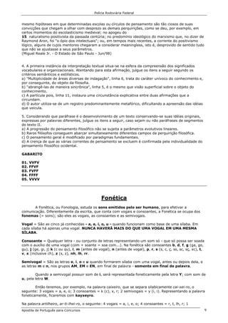 Polícia Rodoviária Federal
Apostila de Português para Concursos 9
mesmo hipóteses em que determinadas escolas ou círculos de pensamento são tão ciosos de suas
convicções que chegam a olhar com desprezo as demais perquirições, como se deu, por exemplo, em
certos momentos do escolasticismo medieval; no apogeu do
15 naturalismo positivista da passada centúria; no predomínio ideológico do marxismo que, no dizer de
Raymond Aron, foi "o ópio dos intelectuais"; ou, em tempos mais recentes, a corrente do positivismo
lógico, alguns de cujos mentores chegaram a considerar meaningless, isto é, desprovido de sentido tudo
que não se ajustasse a seus parâmetros.
(Miguel Reale Jr. - O Estado de São Paulo - Jun/98)
4. A primeira instância da interpretação textual situa-se na esfera da compreensão dos significados
vocabulares e organizacionais. Atentando para esta afirmação, julgue os itens a seguir segundo os
critérios semânticos e estilísticos.
a) "Multiplicidade de áreas diversas de indagação", linha 6, trata do caráter unívoco do conhecimento e,
por conseguinte, do objeto da filosofia.
b) "abrangê-las de maneira sincrônica", linha 5, é o mesmo que visão superficial sobre o objeto do
conhecimento.
c) A partícula pois, linha 11, instaura uma circunstância explicativa entre duas afirmações que a
circundam.
d) O autor utiliza-se de um registro predominantemente metafórico, dificultando a apreensão das idéias
que veicula.
5. Considerando que paráfrase é o desenvolvimento de um texto conservando-se suas idéias originais,
expressas por palavras diferentes, julgue os itens a seguir, caso sejam ou não paráfrases de segmentos
do texto II.
a) A progressão do pensamento filosófico não se sujeita a parâmetros evolutivos lineares.
b) Raros filósofos conseguem abarcar simultaneamente diferentes campos da perquirição filosófica.
c) O pensamento geral é modificado por paradigmas fundamentais.
d) A crença de que as várias correntes de pensamento se excluem é confirmada pela individualidade do
pensamento filosófico ocidental.
GABARITO
01. VVFV
02. FFVF
03. FVFF
04. FFFF
05. VVVV
Fonética
A Fonética, ou Fonologia, estuda os sons emitidos pelo ser humano, para efetivar a
comunicação. Diferentemente da escrita, que conta com vogais e consoantes, a Fonética se ocupa dos
fonemas (= sons); são eles as vogais, as consoantes e as semivogais.
Vogal = São as cinco já conhecidas - a, e, i, o, u - quando funcionam como base de uma sílaba. Em
cada sílaba há apenas uma vogal. NUNCA HAVERÁ MAIS DO QUE UMA VOGAL EM UMA MESMA
SÍLABA.
Consoante = Qualquer letra - ou conjunto de letras representando um som só - que só possa ser soada
com o auxílio de uma vogal (com + soante = soa com...). Na fonética são consoantes b, d, f, g (ga, go,
gu), j (ge, gi, j) k (c ou qu), l, m (antes de vogal), n (antes de vogal), p, r, s (s, c, ç, ss, sc, sç, xc), t,
v, x (inclusive ch), z (s, z), nh, lh, rr.
Semivogal = São as letras e, i, o e u quando formarem sílaba com uma vogal, antes ou depois dela, e
as letras m e n, nos grupos AM, EM e EN, em final de palavra - somente em final de palavra.
Quando a semivogal possuir som de i, será representada foneticamente pela letra Y; com som de
u, pela letra W.
Então teremos, por exemplo, na palavra caixeiro, que se separa silabicamente cai-xei-ro, o
seguinte: 3 vogais = a, e, o; 3 consoantes = k (c), x, r; 2 semivogais = y (i, i). Representando a palavra
foneticamente, ficaremos com kayxeyro.
Na palavra artilheiro, ar-ti-lhei-ro, o seguinte: 4 vogais = a, i, e, o; 4 consoantes = r, t, lh, r; 1
 