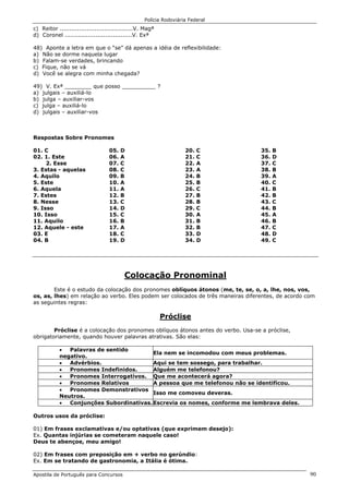 Polícia Rodoviária Federal
Apostila de Português para Concursos 90
c) Reitor ......................................V. Magª
d) Coronel ...................................V. Exª
48) Aponte a letra em que o “se” dá apenas a idéia de reflexibilidade:
a) Não se dorme naquela lugar
b) Falam-se verdades, brincando
c) Fique, não se vá
d) Você se alegra com minha chegada?
49) V. Exª ________ que posso __________ ?
a) julgais – auxiliá-lo
b) julga – auxiliar-vos
c) julga – auxiliá-lo
d) julgais – auxiliar-vos
Respostas Sobre Pronomes
01. C
02. 1. Este
2. Esse
3. Estas - aquelas
4. Aquilo
5. Este
6. Aquela
7. Estes
8. Nesse
9. Isso
10. Isso
11. Aquilo
12. Aquele - este
03. E
04. B
05. D
06. A
07. C
08. C
09. B
10. A
11. A
12. B
13. C
14. D
15. C
16. B
17. A
18. C
19. D
20. C
21. C
22. A
23. A
24. B
25. B
26. C
27. B
28. B
29. C
30. A
31. B
32. B
33. D
34. D
35. B
36. D
37. C
38. B
39. A
40. C
41. B
42. B
43. C
44. B
45. A
46. B
47. C
48. D
49. C
Colocação Pronominal
Este é o estudo da colocação dos pronomes oblíquos átonos (me, te, se, o, a, lhe, nos, vos,
os, as, lhes) em relação ao verbo. Eles podem ser colocados de três maneiras diferentes, de acordo com
as seguintes regras:
Próclise
Próclise é a colocação dos pronomes oblíquos átonos antes do verbo. Usa-se a próclise,
obrigatoriamente, quando houver palavras atrativas. São elas:
• Palavras de sentido
negativo.
Ela nem se incomodou com meus problemas.
• Advérbios. Aqui se tem sossego, para trabalhar.
• Pronomes Indefinidos. Alguém me telefonou?
• Pronomes Interrogativos. Que me acontecerá agora?
• Pronomes Relativos A pessoa que me telefonou não se identificou.
• Pronomes Demonstrativos
Neutros.
Isso me comoveu deveras.
• Conjunções Subordinativas.Escrevia os nomes, conforme me lembrava deles.
Outros usos da próclise:
01) Em frases exclamativas e/ou optativas (que exprimem desejo):
Ex. Quantas injúrias se cometeram naquele caso!
Deus te abençoe, meu amigo!
02) Em frases com preposição em + verbo no gerúndio:
Ex. Em se tratando de gastronomia, a Itália é ótima.
 