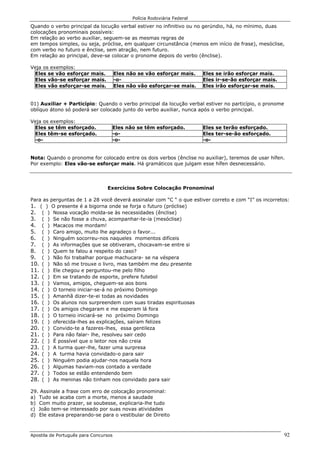 Polícia Rodoviária Federal
Apostila de Português para Concursos 92
Quando o verbo principal da locução verbal estiver no infinitivo ou no gerúndio, há, no mínimo, duas
colocações pronominais possíveis:
Em relação ao verbo auxiliar, seguem-se as mesmas regras de
em tempos simples, ou seja, próclise, em qualquer circunstância (menos em início de frase), mesóclise,
com verbo no futuro e ênclise, sem atração, nem futuro.
Em relação ao principal, deve-se colocar o pronome depois do verbo (ênclise).
Veja os exemplos:
Eles se vão esforçar mais. Eles não se vão esforçar mais. Eles se irão esforçar mais.
Eles vão-se esforçar mais. -o- Eles ir-se-ão esforçar mais.
Eles vão esforçar-se mais. Eles não vão esforçar-se mais. Eles irão esforçar-se mais.
01) Auxiliar + Particípio: Quando o verbo principal da locução verbal estiver no particípio, o pronome
oblíquo átono só poderá ser colocado junto do verbo auxiliar, nunca após o verbo principal.
Veja os exemplos:
Eles se têm esforçado. Eles não se têm esforçado. Eles se terão esforçado.
Eles têm-se esforçado. -o- Eles ter-se-ão esforçado.
-o- -o- -o-
Nota: Quando o pronome for colocado entre os dois verbos (ênclise no auxiliar), teremos de usar hífen.
Por exemplo: Eles vão-se esforçar mais. Há gramáticos que julgam esse hífen desnecessário.
Exercícios Sobre Colocação Pronominal
Para as perguntas de 1 a 28 você deverá assinalar com “C “ o que estiver correto e com “I” os incorretos:
1. ( ) O presente é a bigorna onde se forja o futuro (próclise)
2. ( ) Nossa vocação molda-se às necessidades (ênclise)
3. ( ) Se não fosse a chuva, acompanhar-te-ia (mesóclise)
4. ( ) Macacos me mordam!
5. ( ) Caro amigo, muito lhe agradeço o favor...
6. ( ) Ninguém socorreu-nos naqueles momentos difíceis
7. ( ) As informações que se obtiveram, chocavam-se entre si
8. ( ) Quem te falou a respeito do caso?
9. ( ) Não foi trabalhar porque machucara- se na véspera
10. ( ) Não só me trouxe o livro, mas também me deu presente
11. ( ) Ele chegou e perguntou-me pelo filho
12. ( ) Em se tratando de esporte, prefere futebol
13. ( ) Vamos, amigos, cheguem-se aos bons
14. ( ) O torneio iniciar-se-á no próximo Domingo
15. ( ) Amanhã dizer-te-ei todas as novidades
16. ( ) Os alunos nos surpreendem com suas tiradas espirituosas
17. ( ) Os amigos chegaram e me esperam lá fora
18. ( ) O torneio iniciará-se no próximo Domingo
19. ( ) oferecida-lhes as explicações, saíram felizes
20. ( ) Convido-te a fazeres-lhes, essa gentileza
21. ( ) Para não falar- lhe, resolveu sair cedo
22. ( ) É possível que o leitor nos não creia
23. ( ) A turma quer-lhe, fazer uma surpresa
24. ( ) A turma havia convidado-o para sair
25. ( ) Ninguém podia ajudar-nos naquela hora
26. ( ) Algumas haviam-nos contado a verdade
27. ( ) Todos se estão entendendo bem
28. ( ) As meninas não tinham nos convidado para sair
29. Assinale a frase com erro de colocação pronominal:
a) Tudo se acaba com a morte, menos a saudade
b) Com muito prazer, se soubesse, explicaria-lhe tudo
c) João tem-se interessado por suas novas atividades
d) Ele estava preparando-se para o vestibular de Direito
 