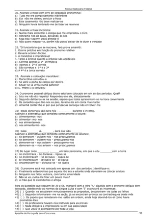 Polícia Rodoviária Federal
Apostila de Português para Concursos 93
30. Assinale a frase com erro de colocação pronominal:
a) Tudo me era completamente indiferente
b) Ela não me deixou concluir a frase
c) Este casamento não deve realizar-se
d) Ninguém havia lembrado-me de fazer as reservas
31. Assinale a frase incorreta:
a) Nunca mais encontrei o colega que me emprestou o livro
b) Retiramo-nos do salão, deixando-os sós
c) Faça boa viagem! Deus proteja-o
d) Não quero magoar-te, porém não posso deixar de te dizer a verdade
32. ”O funcionário que se inscreve, fará prova amanhã:
1. Ocorre próclise em função do pronome relativo
2. Deveria ocorrer ênclise
3. A mesóclise é impraticável
4. Tanto a ênclise quanto a próclise são aceitáveis
a) Correta apenas a 1ª afirmativa
b) Apenas a 2ª é correta
c) São corretas a 1ª e a 3ª
d) A 4ª é a única correta
33. Assinale a colocação inaceitável:
a) Maria Oliva convidou-o
b) Se abre a porta da caleça por dentro
c) Situar-se-ia Orfeu numa gafieira?
d) D. Pedro II o convidou
34. O pronome pessoal oblíquo átono está bem colocado em um só dos períodos. Qual?
a) Isto me não diz respeito! Respondeu-me ele, afetadamente
b) Segundo deliberou-se na sessão, espero que todos apresentem-se na hora conveniente
c) Os conselhos que dão-nos os pais, levamo-los em conta mais tarde
d) Amanhã contar-lhe-ei por que peripécias consegui não envolver-me
35) Estas conservas são para nós __________ durante o inverno.
Assinale a alternativa que completa corretamente a lacuna:
a) alimentarmos- nos
b) alimentar- mo- nos
c) nos alimentarmos
d) nos alimentarmo- nos
36) Caso _______ lá, _______, para que não _______
Assinale a alternativa que completa corretamente as lacunas:
a) se demoram – avisem-nos – nos preocupemos
b) se demorem – avisem-nos – preocupemo-nos
c) demorem-se – nos avisem – preocupemo-nos
d) demorem-se – nos avisem – nos preocupemos
37) Do lugar onde _______, ______um belo panorama, em que o céu ________com a terra
a) se encontrava – se divisava – ligava-se
b) se encontravam – se divisava – ligava-se
c) se encontravam – divisava-se – se ligava
d) encontravam-se – divisava-se – se ligava
38) O pronome está mal colocado em apenas um dos períodos. Identifique-o:
a) Finalmente entendemos que aquela não era a estante onde deveriam-se colocar cristais
b) Ninguém nos falou, outrora, com tanta sinceridade
c) Não se vá, custa-lhe ficar um pouco mais?
d) A mão que te estendemos é amiga
Para as questões que seguem de 39 a 58, marcará com a letra “C” aquelas com o pronome oblíquo bem
colocado, obedecendo as normas da Língua Culta e com “I” assinalará as incorretas:
39) ( ) Quando se estudaram minuciosamente as propostas, descobriram- se todas as falhas
40) ( ) Segundo informaram- me na seção, já se encontram prontos os contracheques desta mês
41) ( ) Os papéis que remeteram-me estão em ordem, ainda hoje devolvê-los-ei como havia
prometido-lhes
42) ( ) Os professores haviam-nos instruído para as provas
43) ( ) Nada chegava a impressioná-la em sua passividade
44) ( ) Que Deus te acompanhe por toda a vida
 