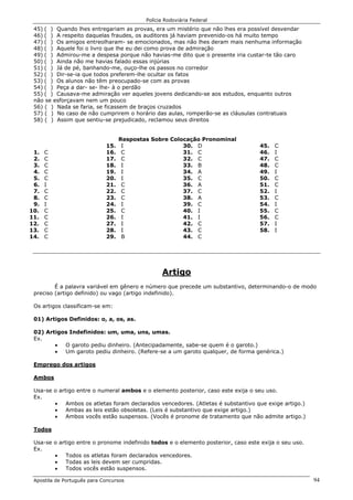 Polícia Rodoviária Federal
Apostila de Português para Concursos 94
45) ( ) Quando lhes entregariam as provas, era um mistério que não lhes era possível desvendar
46) ( ) A respeito daquelas fraudes, os auditores já haviam prevenido-os há muito tempo
47) ( ) Os amigos entreolharam- se emocionados, mas não lhes deram mais nenhuma informação
48) ( ) Aquele foi o livro que lhe eu dei como prova de admiração
49) ( ) Admirou-me a despesa porque não havias-me dito que o presente iria custar-te tão caro
50) ( ) Ainda não me havias falado essas injúrias
51) ( ) Já de pé, banhando-me, ouço-lhe os passos no corredor
52) ( ) Dir-se-ia que todos preferem-lhe ocultar os fatos
53) ( ) Os alunos não têm preocupado-se com as provas
54) ( ) Peça a dar- se- lhe- à o perdão
55) ( ) Causava-me admiração ver aqueles jovens dedicando-se aos estudos, enquanto outros
não se esforçavam nem um pouco
56) ( ) Nada se faria, se ficassem de braços cruzados
57) ( ) No caso de não cumprirem o horário das aulas, romperão-se as cláusulas contratuais
58) ( ) Assim que sentiu-se prejudicado, reclamou seus direitos
Respostas Sobre Colocação Pronominal
1. C
2. C
3. C
4. C
5. C
6. I
7. C
8. C
9. I
10. C
11. C
12. C
13. C
14. C
15. I
16. C
17. C
18. I
19. I
20. I
21. C
22. C
23. C
24. I
25. C
26. I
27. I
28. I
29. B
30. D
31. C
32. C
33. B
34. A
35. C
36. A
37. C
38. A
39. C
40. I
41. I
42. C
43. C
44. C
45. C
46. I
47. C
48. C
49. I
50. C
51. C
52. I
53. C
54. I
55. C
56. C
57. I
58. I
Artigo
É a palavra variável em gênero e número que precede um substantivo, determinando-o de modo
preciso (artigo definido) ou vago (artigo indefinido).
Os artigos classificam-se em:
01) Artigos Definidos: o, a, os, as.
02) Artigos Indefinidos: um, uma, uns, umas.
Ex.
• O garoto pediu dinheiro. (Antecipadamente, sabe-se quem é o garoto.)
• Um garoto pediu dinheiro. (Refere-se a um garoto qualquer, de forma genérica.)
Emprego dos artigos
Ambos
Usa-se o artigo entre o numeral ambos e o elemento posterior, caso este exija o seu uso.
Ex.
• Ambos os atletas foram declarados vencedores. (Atletas é substantivo que exige artigo.)
• Ambas as leis estão obsoletas. (Leis é substantivo que exige artigo.)
• Ambos vocês estão suspensos. (Vocês é pronome de tratamento que não admite artigo.)
Todos
Usa-se o artigo entre o pronome indefinido todos e o elemento posterior, caso este exija o seu uso.
Ex.
• Todos os atletas foram declarados vencedores.
• Todas as leis devem ser cumpridas.
• Todos vocês estão suspensos.
 