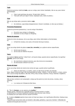 Polícia Rodoviária Federal
Apostila de Português para Concursos 95
Todo
Diante do pronome indefinido todo, usa-se o artigo, para indicar totalidade; não se usa, para indicar
generalização.
Ex.
• Todo o país participou da greve. (O país todo, inteiro.)
• Todo país sofre por algum motivo. (Qualquer país, todos os países.)
Cujo
Não se usa artigo após o pronome relativo cujo.
Ex.
• As mulheres, cujas bolsas desapareceram, ficaram revoltadas. (e não cujo as bolsas.)
Pronomes Possessivos
Diante de pronomes possessivos, o uso do artigo é facultativo.
Ex.
• Encontrei seus amigos no Shopping.
• Ensontrei os seus amigos no Shopping.
Nomes de pessoas
Diante de nome de pessoas, só se usa artigo, para indicar afetividade ou familiaridade.
Ex.
• O Pedrinho mandou uma carta a Fernando Henrique Cardoso.
Casa
Só se usa artigo diante da palavra casa (lar, moradia), se a palavra estiver especificada.
Ex.
• Saí de casa há pouco.
• Saí da casa do Gilberto há pouco.
Terra
Se a palavra terra significar "chão firme", só haverá artigo, quando estiver especificada. Se significar
planeta, usa-se com artigo.
Ex.
• Os marinheiros voltaram de terra, pois irão à terra do comandante.
• Os astronautas voltaram da Terra.
Nomes de lugar
Só se usa artigo diante da maioria dos nomes de lugar, quando estiver qualificado.
Ex.
• Estive em São Paulo, ou melhor, estive na São Paulo de Mário de Andrade.
Nota: Alguns nomes de lugar vêm acompanhados de artigo: a Bahia / o Rio de Janeiro / o Cairo; outros
têm o uso do artigo facultativo. São eles: África, Ásia, Europa, Espanha, França, Holanda e Inglaterra.
Nomes de jornais, revistas...:
Não se deve combinar com preposição o artigo que faz parte do nome de jornais, revistas, obras
literárias.
Ex.
• Li a notícia em O Estado de São Paulo.
Exercícios
1- "Ele é o homem, eu sou apenas uma mulher."
Nesses versos, reforçava-se a oposição entre os termos homem e mulher.
a) Identifique os recursos lingüísticos utilizados para provocar esse reforço.
b) Explique por que esses recursos causam tal efeito.
2- A palavra homem aparece duas vezes na frase que segue, com significados diferentes. Explique essa
diferença.
"Suponho que nunca teria visto um homem e não sabia, portanto, o que era o homem." (Machado de
 