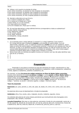 Polícia Rodoviária Federal
Apostila de Português para Concursos 96
Assis)
3- Indique o erro quanto ao emprego do artigo.
a) Em certos momentos, as pessoas as mais corajosas se acovardam.
b) Em certos momentos, as pessoas mais corajosas se acovardam.
c) Em certos momentos, pessoas as mais corajosas se acovardam.
d) Em certos momentos, as mais corajosas pessoas se acovardam.
4- Assinale a alternativa em que há erro.
a) Li a noticia no Estado de S. Paulo.
b) li a noticia em O Estado de S. Paulo.
c) Essa notícia, eu a vi em A Gazeta.
d) Vi essa notícia em A Gazeta.
e) Foi em O Estado de S. Paulo que li a notícia.
5- Em qual das alternativas o artigo definido feminino corresponderia a todos os substantivos?
a) sósia, doente, lança-perfume
b) dó, telefonema, diabete
c) CIã, eclipse, pijama
d) cal, elipse, dinamite
e) champanha, criança, estudante
RESPOSTAS
1. a) O contraste entre o artigo definido (“o homem”) e o artigo indefinido (“uma mulher”).
b) O artigo definido alça o substantivo homem a uma posição de superioridade: é um ser
determinado, específico, único. O indefinido transforma a mulher em num ser subalterno, igual a
todos os outros da mesma espécie. É interessante comentar o machismo vem expresso por uma voz
feminina, ou seja, é um elemento ideológico arraigado também na visão de mundo da mulher. Os
autores estão apresentando com mestria uma situação da realidade, e não, como muitos julgam,
expondo as próprias idéias sobre a relação entre o homem e a mulher.
2. Nunca havia visto um indivíduo da espécie humana (um homem); por isso não sabia identificar esse
tipo de ser (o homem).
3. a
4. a
5. d
Preposição
Preposição é uma palavra invariável que liga dois elementos da oração, subordinando-os. Isso
significa que a preposição é o termo que liga substantivo a substantivo, verbo a substantivo, substantivo
a verbo, adjetivo a substantivo, advérbio a substantivo, etc.
Por exemplo, na frase Os alunos do colégio assistiram ao filme de Walter Salles comovidos,
teremos como elementos da oração os alunos, o colégio, o verbo assistir, o filme, Walter Salles e a
qualidade dos alunos comovidos. O restante é preposição. Observe: de liga alunos a colégio, a liga
assistir a filme, de liga filme a Walter Salles. Portanto são preposições. O termo que antecede a
preposição é denominado regente, e o termo que a sucede, regido. Portanto em "Os alunos do
colégio..." teremos: os alunos = elemento regente; o colégio = elemento regido.
Tipos de preposição
Essenciais: por, para, perante, a, ante, até, após, de, desde, em, entre, com, contra, sem, sob, sobre,
trás.
As essenciais são as que só desempenham a função de preposição.
Acidentais: afora, fora, exceto, salvo, malgrado, durante, mediante, segundo, menos.
As acidentais são palavras de outras classes gramaticais que eventualmente são empregadas como
preposições. São, também, invariáveis.
Locução Prepositiva: São duas ou mais palavras, exercendo a função de uma preposição: acerca de, a
fim de, apesar de, através de, de acordo com, em vez de, junto de, para com, à procura de, à busca de,
à distância de, além de, antes de, depois de, à maneira de, junto de, junto a, a par de...
 