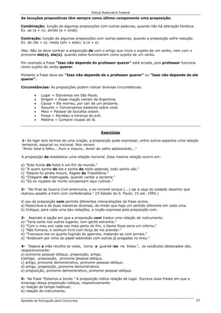 Polícia Rodoviária Federal
Apostila de Português para Concursos 97
As locuções prepositivas têm sempre como último componente uma preposição.
Combinação: Junção de algumas preposições com outras palavras, quando não há alteração fonética.
Ex. ao (a + o); aonde (a + onde)
Contração: Junção de algumas preposições com outras palavras, quando a preposição sofre redução.
Ex. do (de + o); neste (em + este); à (a + a)
Obs: Não se deve contrair a preposição de com o artigo que inicia o sujeito de um verbo, nem com o
pronome ele(s), ela(s), quando estes funcionarem como sujeito de um verbo.
Por exemplo a frase "Isso não depende do professor querer" está errada, pois professor funciona
como sujeito do verbo querer.
Portanto a frase deve ser "Isso não depende de o professor querer" ou "Isso não depende de ele
querer".
Circunstâncias: As preposições podem indicar diversas circunstâncias:
• Lugar = Estivemos em São Paulo.
• Origem = Essas maçãs vieram da Argentina.
• Causa = Ele morreu, por cair de um andaime.
• Assunto = Conversamos bastante sobre você.
• Meio = Passeei de bicicleta ontem.
• Posse = Recebeu a herança do avô.
• Matéria = Comprei roupas de lã.
Exercícios
1- Ao ligar dois termos de uma oração, a preposição pode expressar, entre outros aspectos uma relação
temporal, espacial ou nocional. Nos versos:
"Amor total e falho... Puro e impuro...Amor de velho adolescente..."
A preposição de estabelece uma relação nocional. Essa mesma relação ocorre em:
a) "Este fundo de hotel é um fim de mundo."
b) "A quem sonha de dia e sonha de noite sabendo, todo sonho vão."
c) "Depois fui pirata mouro, flagelo da Tripolitânia."
d) "Chegarei de madrugada, quando cantar a seriema."
e) "Só os roçados da morte compensam aqui cultivar."
2- "No final da Guerra Civil americana, o ex-coronel ianque (...) sai à caça do soldado desertor que
realizou assalto a trem com confederados." (O Estado de S. Paulo, 15 set. 1995.)
O uso da preposição com permite diferentes interpretações da frase acima.
a) Reescreva-a de duas maneiras diversas, de modo que haja um sentido diferente em cada uma.
b) Indique, para cada uma das redações, a noção expressa pela preposição com.
3- Assinale a opção em que a preposição com traduz uma relação de instrumento.
a) "Teria sorte nos outros lugares, com gente estranha."
b) "Com o meu avo cada vez mais perto do fim, o Santa Rosa seria um inferno."
c) "Não fumava, e nenhum livro com força de me prender."
d) "Trancava-me no quarto fugindo do aperreio, matando-as com jornais."
e) "Andavam por cima do papel estendido com outras já pregadas no breu."
4- "Depois a mãe recolhe as velas, torna a guardá-las na bolsa.", os vocábulos destacados são,
respectivamente:
a) pronome pessoal oblíquo, preposição, artigo.
b)artigo, preposição, pronome pessoal oblíquo.
c) artigo, pronome demonstrativo, pronome pessoal oblíquo.
d) artigo, preposição, pronome demonstrativo.
e) preposição, pronome demonstrativo, pronome pessoal oblíquo.
5- Na frase "Estamos a bordo." A preposição indica relação de lugar. Escreva duas frases em que o
emprego desça preposição indique, respectivamente:
a) relação de tempo habitual;
b) relação de instrumento.
 