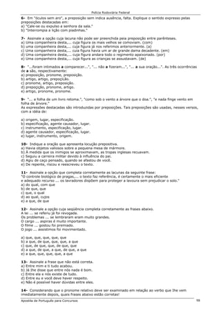 Polícia Rodoviária Federal
Apostila de Português para Concursos 98
6- Em "óculos sem aro", a preposição sem indica ausência, falta. Explique o sentido expresso pelas
preposições destacadas em:
a) "Cale-se ou expulso a senhora da sala."
b) "Interrompia a lição com piadinhas."
7- Assinale a opção cuja lacuna não pode ser preenchida peia preposição entre parênteses.
a) Uma companheira desta,... cuja figura os mais velhos se comoviam. (com)
b) uma companheira desta,... cuja figura já nos referimos anteriormente. (a)
c) Uma companheira desta,... cuia figura havia um ar de grande dama decadente. (em)
d) Uma companheira desta,... cuja figura andara todo o regimento apaixonado. (por)
e) Uma companheira desta,... cuja figura as crianças se assustavam. (de)
8- "...foram intimados a comparecer...", "... não a fizeram...", "... a sua oração...". As três ocorrências
de a são, respectivamente:
a) preposição, pronome, preposição.
b) artigo, artigo, prepoçiLão.
c) pronome, artigo, preposição.
d) prepoçição, pronome, artigo.
e) artigo, pronome, pronome.
9- "... a folha de um livro retoma.", "como sob o vento a árvore que o doa.", "e nada finge vento em
folha de árvore."
As expressões destacadas são introduzidas por preposições. Tais preposições são usadas, nesses versos,
com a idéia de:
a) origem, lugar, especificação.
b) especificação, agente causador, lugar.
c) instrumento, especificação, lugar.
d) agente causador, especificação, lugar.
e) lugar, instrumento, origem.
10- Indique a oração que apresenta locução prepositiva.
a) Havia objetos valiosos sobre a pequena mesa de mármore.
b) À medida que os inimigos se aproximavam, as tropas inglesas recuavam.
c) Seguiu a carreira militar devido à influência do pai.
d) Agiu de caço pensado, quando se afastou de você.
e) De repente, riscou e reescreveu o texto.
11- Assinale a opção que completa corretamente as lacunas da seguinte frase:
"O controle biológico de pragas,... o texto faz referência, é certamente o mais eficiente
e adequado recurso ... os lavradores dispõem para proteger a lavoura sem prejudicar o solo."
a) do qual, com que
b) de que, que
c) que, o qual
d) ao qual, cujos
e) a que, de que
12- Assinale a opção cuja seqüência completa corretamente as frases abaixo.
A lei ... se referiu já foi revogada.
Os problemas ... se lembraram eram muito grandes.
O cargo ... aspiras é muito importante.
O filme ... gostou foi premiado.
O jogo ... assistimos foi movimentado.
a) que, que, que, que, que
b) a que, de que, que, que, a que
c) que, de que, que, de que, que
d) a que, de que, a que, de que, a que
e) a que, que, que, que, a que
13- Assinale a frase que não está correta.
a) Entre mim e ti tudo acabou.
b) Já Ihe disse que entre nós nada é bom.
c) Entre ela e nós existe de tudo.
d) Entre eu e você deve haver respeito.
e) Não é possível haver dúvidas entre eles.
14- Considerando que o pronome relativo deve ser examinado em relação ao verbo que Ihe vem
imediatamente depois, quais frases abaixo estão corretas!
 