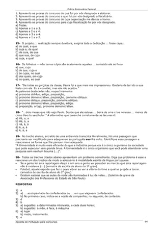 Polícia Rodoviária Federal
Apostila de Português para Concursos 99
1. Apresento as provas do concurso de que fui por vós designado a elaborar.
2. Apresento as provas do concurso a que fui por vós designado a fiscalizá-lo.
3. Apresento as provas do concurso de cuja organização me destes a honra.
4. Apresento as provas do concurso para cuja fiscalização fui por vós designado.
a) Todas.
b) Apenas a 1 e a 3.
c) Apenas a 2 e a 4.
d) Apenas a 3 e a 4.
e) Apenas a 1 e a 2.
15- O projeto,... realização sempre duvidara, exigiria toda a dedicação ... fosse capaz.
a) do qual, a que
b) cuja a, da qual
C) de cuia, de que
d) que sua, de cuja
e) cuja, a qual
16- Os folhetos ··· não temos cópia são exatamente aqueles ... conteúdo ele se fixou.
a) que, cujo
b) de que, cujo o
c) de cujos, no qual
d) dos quais, em cujo
e) os quais, ao qual
17- "De todas as garçotas da classe, Paula foi a que mais me impressionou. Gostaria de ter ido a sua
festa com ela. Eu a convidei, mas ela não aceitou."
As palavras destacadas são, respectivamente:
a) pronome obli4uo, artigo, preposição,
b) pronome demonstrativo, preposição, pronome oblíquo.
c) pronome oblíquo, preposição, pronome oblíquo.
d) pronome demonstrativo, preposição, artigo.
e) preposição, artigo, pronome demonstrativo.
18- “...dois meses que não vejo Paulo. Soube que ele esteve ... beira de uma crise nervosa ... menos de
cinco dias do vestibular." A alternativa que preenche corretamente as lacunas é:
a) Há, a, a
b) Há, à, a
c) Há, à, à
d) A, a, à
e) A, à, a
19- No trecho abaixo, extraído de uma entrevista transcrita literalmente, há uma passagem que
precisaria ser modificada para adequar-se ao português escrito culto. Identifique essa passagem e
reescreva-a na forma que Ihe parecer mais adequada.
"A Universidade é muito mais eficiente do que a indústria porque ela é o único organismo da sociedade
que pode especular sem grande ônus. A Universidade é o único organismo que você pode abandonar uma
pesquisa sem nenhum trauma (...)”.
20- Todos os trechos citados abaixo apresentam um problema semelhante. Diga que problema é esse e
reescreva um dos trechos de modo a adequá-lo à modalidade escrita da língua portuguesa.
• Se a gente ler esta reportagem daqui a um ano a gente vai perceber as marcas que esta reportagem
não é moderna (...).(amostra de escrita de aluno do 1º grau)
• Futebol, aquele esporte que faz o povo vibrar ao ver a vitória do time a qual se propõe a torcer.
(amostra de escrita de aluno do 2" grau)
• Existem escolas que as aulas da noite são iluminadas à luz de velas... (boletim de greve da
Associação dos Professores do Estado de São Paulo)
RESPOSTAS
1) a
2) a) ... acompanhado de confederados ou ... em que viajavam confederados.
b) No primeiro caso, indica-se a noção de companhia; no segundo, de conteúdo.
3) d
4) b
5) a) sugestão: a determinados intervalos, a cada duas horas;
b) sugestão: à mão, à faca, à máquina
6) a) lugar
b) modo, instrumento
7) e
 