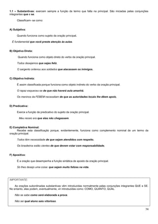 74
1.1 – Substantivas: exercem sempre a função de termo que falta na principal. São iniciadas pelas conjunções
integrantes que e se.
Classificam- se como:
A) Subjetiva:
Quando funciona como sujeito da oração principal.
É fundamental que você preste atenção às aulas.
B) Objetiva Direta:
Quando funciona como objeto direto do verbo da oração principal.
Todos desejamos que sejas feliz.
O sargento ordenou aos soldados que atacassem os inimigos.
C) Objetiva Indireta:
É assim classificada porque funciona como objeto indireto do verbo da oração principal.
O rapaz esqueceu-se de que não haverá aula amanhã.
Os meninos da FEBEM necessitam de que as autoridades locais lhe dêem apoio.
D) Predicativa:
Exerce a função de predicativo do sujeito da oração principal.
Meu receio era que elas não chegassem.
E) Completiva Nominal:
Recebe esta classificação porque, evidentemente, funciona como complemento nominal de um termo da
oração principal.
Todos têm necessidade de que sejam atendidos com respeito.
Os brasileiros estão cientes de que devem votar com responsabilidade.
F) Apositiva:
É a oração que desempenha a função sintática de aposto da oração principal.
Só lhes desejo uma coisa: que sejam muito felizes na vida.
IMPORTANTE:
As orações subordinadas substantivas vêm introduzidas normalmente pelas conjunções integrantes QUE e SE.
No entanto, elas podem, eventualmente, vir introduzidas como: COMO, QUANTO, QUAL.
Não se sabe como será elaborada a prova.
Não sei qual aluno saiu vitorioso.
 