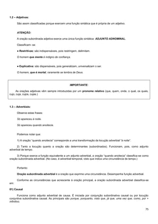 75
1.2 – Adjetivas:
São assim classificadas porque exercem uma função sintática que é própria de um adjetivo.
ATENÇÃO:
A oração subordinada adjetiva exerce uma única função sintática: ADJUNTO ADNOMINAL.
Classificam- se:
● Restritivas: são indispensáveis, pois restringem, delimitam.
O homem que mente é indigno de confiança.
● Explicativa: são dispensáveis, pois generalizam, universalizam o ser.
O homem, que é mortal, raramente se lembra de Deus.
IMPORTANTE:
As orações adjetivas vêm sempre introduzidas por um pronome relativo (que, quem, onde, o qual, os quais,
cujo, cuja, cujos, cujas.)
1.3 – Adverbiais:
Observe estas frases:
Só apareceu à noite.
Só apareceu quando anoitecia.
Podemos notar que:
1) A oração “quando anoitecia” corresponde a uma transformação da locução adverbial “à noite”.
2) Tanto a locução quanto a oração são determinantes (subordinados). Funcionam, pois, como adjunto
adverbial de tempo.
3) Porque exerce a função equivalente a um adjunto adverbial, a oração “quando anoitecia” classifica-se como
oração subordinada adverbial. (No caso, é adverbial temporal, visto que indica uma circunstância de tempo.)
Portanto:
Oração subordinada adverbial é a oração que exprime uma circunstância. Desempenha função adverbial.
Conforme as circunstâncias que acrescente à oração principal, a oração subordinada adverbial classifica-se
em:
01) Causal
Funciona como adjunto adverbial de causa. É iniciada por conjunção subordinativa causal ou por locução
conjuntiva subordinativa causal. As principais são porque, porquanto, visto que, já que, uma vez que, como, por +
infinitivo.
 