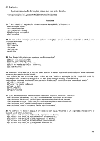 78
05) Explicativa:
Exprime uma explicação. Conjunções: porque, que, pois - antes do verbo.
Conseguiu a aprovação, pois estudou como nunca fizera antes.
Exercícios
01) O amor não só traz alegria como também alimenta. Neste período, a conjunção é:
a) subordinativa causal;
b) coordenativa aditiva;
c) coordenativa conclusiva;
d) subordinativa comparativa;
e) conformativa.
02) “O mais certo é não dirigir veículo sem carta de habilitação”, a oração sublinhada é reduzida de infinitivo com
valor de subordinada:
a) adverbial;
b) coordenada:
c) adjetiva;
d) substantiva;
e) reduzida.
03) Qual dos períodos abaixo não apresenta oração substantiva?
a) pensei estar bem informado;
b) conclui estarmos enganados;
c) prepara-te, para não decepcionares;
d) Paulo era incapaz de cumprir a promessa;
e) é proibido fumar.
04) Assinale a opção em que a troca do termo extraído do trecho abaixo pela forma colocada entre parênteses
implicaria sensível alteração de sentido:
“Uma observação mais cuidadosa revela, porém (A), que Ciência e Tecnologia não se comportam como (B)
mercadorias, mas (C) como bens culturais: é por isso, talvez, que toda tentativa de transferência
de tecnologia fracassa e resulta no (D) que não passa de alguma (E) forma efêmera de prestação de serviço.”
a) “porém” / (portanto);
b) “como” / (do mesmo modo que);
c) “mas” / (e sim);
d) “no” / (naquilo);
e) “alguma” / (uma).
05) Numa das frases abaixo, não se encontra exemplo da conjunção anunciada. Assinale-a:
a) subordinativa concessiva - “Conquanto estivesse cansado, concordou em prosseguir”;
b) subordinativa condicional - “Digam o que quiserem contanto que não me ofendam”;
c) subordinativa temporal - “mal anoiteceu, iniciou-se a festa com grande entusiasmo”;
d) subordinativa final - “saiu sem que ninguém percebesse”;
e) subordinativa causal - “como estou doente, não comparecerei”.
06) “O destino do réu depende do juiz. O processo está com o juiz”. Utilizando-se um só período para reconstruir o
que está sendo afirmado, teremos:
a) o processo está com o juiz, embora o réu dependa do seu destino;
b) o processo está com o juiz, de quem depende o destino do réu;
c) o processo está com o juiz, cujo réu depende do seu destino;
d) o processo está com o juiz, a quem depende o destino do réu;
e) o processo está com o juiz, que dependa o destino do réu.
 