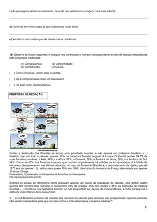 81
c) As passagens aéreas aumentaram, de sorte que adiaremos a viagem para mais adiante.
d) Dormirás em minha casa, já que voltaremos muito tarde.
e) Vendeu o carro antes que ele desse outros problemas.
18) Observe as frases seguintes e coloque nos parênteses o numero correspondente ao tipo de relação estabelecida
pela conjunção destacada:
(1) Consequência; (3) Conformidade;
(2) Comparação; (4) Causa.
( ) Como chovesse, decidi adiar a partida.
( ) Ele é compreensivo como um travesseiro.
( ) Fiz tudo como combináramos.
PROPOSTA DE REDAÇÃO
Conter a destruição das florestas se tornou uma prioridade mundial, e não apenas um problema brasileiro. (...)
Restam hoje, em todo o planeta, apenas 22% da cobertura florestal original. A Europa Ocidental perdeu 99,7% de
suas florestas primárias; a Ásia, 94%;= a África, 92%; a Oceania, 78%; a América do Norte, 66%; e a América do Sul,
54%. Cerca de 45% das florestas tropicais, que cobriam originalmente 14 milhões de km quadrados (1,4 bilhão de
hectares), desapareceram nas últimas décadas. No caso da Amazônia Brasileira, o desmatamento da região, que até
1970 era de apenas 1%, saltou para quase 15% em 1999. Uma área do tamanho da França desmatada em apenas
30 anos. Chega.
Paulo Adário, Coordenador da Campanha da Amazônia do Greenpeace.
http://greenpeace.terra.com.br
Embora os países do Hemisfério Norte possuam apenas um quinto da população do planeta, eles detêm quatro
quintos dos rendimentos mundiais e consomem 70% da energia, 75% dos metais e 85% da produção de madeira
mundial. (...) Conta-se que Mahatma Gandhi, ao ser perguntado se, depois da independência, a Índia perseguiria o
estilo de vida britânico,teria respondido:
“(...) a Grã-Bretanha precisou de metade dos recursos do planeta para alcançar sua prosperidade; quantos planetas
não seriam necessários para que um país como a Índia alcançasse o mesmo patamar?”
 