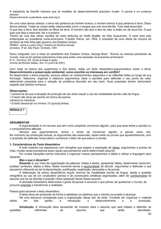82
A sabedoria de Gandhi indicava que os modelos de desenvolvimento precisam mudar. O planeta é um problema
pessoal.
Desenvolvimento sustentável. www.wwf.org.br
De uma coisa temos certeza: a terra não pertence ao homem branco; o homem branco é que pertence à terra. Disso
temos certeza. Todas as coisas estão relacionadas como o sangue que une uma família. Tudo está associado.
O que fere a terra, fere também os filhos da terra. O homem não tece a teia da vida; é antes um de seus fios. O que
quer que faça a essa teia, faz a si próprio.
Trecho de uma das várias versões de carta atribuída ao chefe Seattle, da tribo Suquamish. A carta teria sido
endereçada ao presidente norte-americano, Franklin Pierce, em 1854, a propósito de uma oferta de compra do
território da tribo feita pelo governo dos Estados Unidos.
PINSKY, Jaime e outros (Org.). História da América através
de textos. 3ª ed. São Paulo: Contexto, 1991.
Estou indignado com a frase do presidente dos Estados Unidos, George Bush. “Somos os maiores poluidores do
mundo, mas se for preciso poluiremos mais para evitar uma recessão na economia americana”.
R. K., Ourinhos, SP. (Carta enviada à seção
Correio da Revista Galileu. Ano 10, junho de 2001).
Com base na leitura dos quadrinhos e dos textos, redija um texto dissertativo-argumentativo sobre o tema:
Desenvolvimento e preservação ambiental: como conciliar os interesses em conflito?
Ao desenvolver o tema proposto, procure utilizar os conhecimentos adquiridos e as reflexões feitas ao longo de sua
formação. Selecione, organize e relacione argumentos, fatos e opiniões para defender o seu ponto de vista,
elaborando propostas para a solução do problema discutido em seu texto. Suas propostas devem demonstrar
respeito aos direitos humanos.
Observações:
• Lembre-se de que a situação de produção de seu texto requer o uso da modalidade escrita culta da língua.
• O texto não deve ser escrito em forma de poema
(versos) ou narrativa.
• O texto deverá ter no mínimo 15 (quinze) linhas.
MÓDULO 7
ARGUMENTAR
A argumentação é um recurso que tem como propósito convencer alguém, para que esse tenha a opinião ou
o comportamento alterado.
Sempre que argumentamos, temos o intuito de convencer alguém a pensar como nós.
No momento da construção textual, os argumentos são essenciais, esses serão as provas que apresentaremos, com
o propósito de defender nossa ideia e convencer o leitor de que essa é a correta.
1. Características do Texto dissertativo
A todo instante nos deparamos com situações que exigem a exposição de idéias, argumentos e pontos de
vista, muitas vezes precisamos expor aquilo que pensamos sobre determinado assunto.
Em muitas situações somos induzidos a organizar nossos pensamentos e idéias e utilizar a linguagem para
dissertar.
Mas o que é dissertar?
Dissertar é, por meio da organização de palavras, frases e textos, apresentar idéias, desenvolver raciocínio,
analisar contextos, dados e fatos. Neste momento temos a oportunidade de discutir, argumentar e defender o que
pensamos utilizando-se da fundamentação, justificação, explicação, persuasão e de provas.
A elaboração de textos dissertativos requer domínio da modalidade escrita da língua, desde a questão
ortográfica ao uso de um vocabulário preciso e de construções sintáticas organizadas, além de conhecimento do
assunto que se vai abordar e posição crítica (pessoal) diante desse assunto.
A atividade dissertativa desenvolve o gosto de pensar e escrever o que pensa, de questionar o mundo, de
procurar entender e transformar a realidade.
Passos para escrever o texto dissertativo:
O texto deve ser produzido de forma a satisfazer os objetivos que o escritor se propôs a alcançar.
Há uma estrutura consagrada para a organização desse tipo de texto. Consiste em organizar o material
obtido em três partes: a introdução, o desenvolvimento e a conclusão.
Introdução: A introdução deve apresentar de maneira clara o assunto que será tratado e delimitar as
questões, referentes ao assunto, que serão abordadas.
 