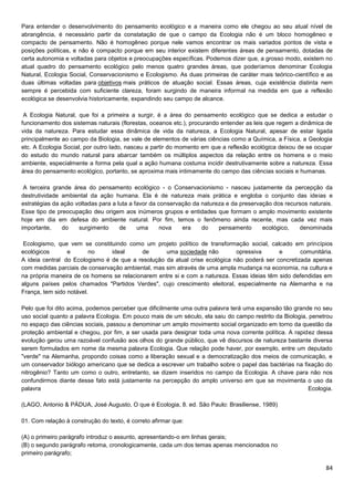 84
Para entender o desenvolvimento do pensamento ecológico e a maneira como ele chegou ao seu atual nível de
abrangência, é necessário partir da constatação de que o campo da Ecologia não é um bloco homogêneo e
compacto de pensamento. Não é homogêneo porque nele vamos encontrar os mais variados pontos de vista e
posições políticas, e não é compacto porque em seu interior existem diferentes áreas de pensamento, dotadas de
certa autonomia e voltadas para objetos e preocupações específicas. Podemos dizer que, a grosso modo, existem no
atual quadro do pensamento ecológico pelo menos quatro grandes áreas, que poderíamos denominar Ecologia
Natural, Ecologia Social, Conservacionismo e Ecologismo. As duas primeiras de caráter mais teórico-científico e as
duas últimas voltadas para objetivos mais práticos de atuação social. Essas áreas, cuja existência distinta nem
sempre é percebida com suficiente clareza, foram surgindo de maneira informal na medida em que a reflexão
ecológica se desenvolvia historicamente, expandindo seu campo de alcance.
A Ecologia Natural, que foi a primeira a surgir, é a área do pensamento ecológico que se dedica a estudar o
funcionamento dos sistemas naturais (florestas, oceanos etc.), procurando entender as leis que regem a dinâmica de
vida da natureza. Para estudar essa dinâmica de vida da natureza, a Ecologia Natural, apesar de estar ligada
principalmente ao campo da Biologia, se vale de elementos de várias ciências como a Química, a Física, a Geologia
etc. A Ecologia Social, por outro lado, nasceu a partir do momento em que a reflexão ecológica deixou de se ocupar
do estudo do mundo natural para abarcar também os múltiplos aspectos da relação entre os homens e o meio
ambiente, especialmente a forma pela qual a ação humana costuma incidir destrutivamente sobre a natureza. Essa
área do pensamento ecológico, portanto, se aproxima mais intimamente do campo das ciências sociais e humanas.
A terceira grande área do pensamento ecológico - o Conservacionismo - nasceu justamente da percepção da
destrutividade ambiental da ação humana. Ela é de natureza mais prática e engloba o conjunto das ideias e
estratégias da ação voltadas para a luta a favor da conservação da natureza e da preservação dos recursos naturais.
Esse tipo de preocupação deu origem aos inúmeros grupos e entidades que formam o amplo movimento existente
hoje em dia em defesa do ambiente natural. Por fim, temos o fenômeno ainda recente, mas cada vez mais
importante, do surgimento de uma nova era do pensamento ecológico, denominada
Ecologismo, que vem se constituindo como um projeto político de transformação social, calcado em princípios
ecológicos e no ideal de uma sociedade não opressiva e comunitária.
A ideia central do Ecologismo é de que a resolução da atual crise ecológica não poderá ser concretizada apenas
com medidas parciais de conservação ambiental, mas sim através de uma ampla mudança na economia, na cultura e
na própria maneira de os homens se relacionarem entre si e com a natureza. Essas ideias têm sido defendidas em
alguns países pelos chamados "Partidos Verdes", cujo crescimento eleitoral, especialmente na Alemanha e na
França, tem sido notável.
Pelo que foi dito acima, podemos perceber que dificilmente uma outra palavra terá uma expansão tão grande no seu
uso social quanto a palavra Ecologia. Em pouco mais de um século, ela saiu do campo restrito da Biologia, penetrou
no espaço das ciências sociais, passou a denominar um amplo movimento social organizado em torno da questão da
proteção ambiental e chegou, por fim, a ser usada para designar toda uma nova corrente política. A rapidez dessa
evolução gerou uma razoável confusão aos olhos do grande público, que vê discursos de natureza bastante diversa
serem formulados em nome da mesma palavra Ecologia. Que relação pode haver, por exemplo, entre um deputado
"verde" na Alemanha, propondo coisas como a liberação sexual e a democratização dos meios de comunicação, e
um conservador biólogo americano que se dedica a escrever um trabalho sobre o papel das bactérias na fixação do
nitrogênio? Tanto um como o outro, entretanto, se dizem inseridos no campo da Ecologia. A chave para não nos
confundirmos diante desse fato está justamente na percepção do amplo universo em que se movimenta o uso da
palavra Ecologia.
(LAGO, Antonio & PÁDUA, José Augusto, O que é Ecologia, 8. ed. São Paulo: Brasiliense, 1989)
01. Com relação à construção do texto, é correto afirmar que:
(A) o primeiro parágrafo introduz o assunto, apresentando-o em linhas gerais;
(B) o segundo parágrafo retoma, cronologicamente, cada um dos temas apenas mencionados no
primeiro parágrafo;
 