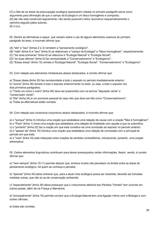 85
(C) o fato de as áreas da preocupação ecológica aparecerem citadas no primeiro parágrafo serve como
argumento para afirmação de que o campo da Ecologia é um bloco homogêneo e compacto;
(D) ele não está construído logicamente, não sendo possível o leitor reconstruir esquematicamente o
caminho seguido pelos autores;
(E) n.d.a.
02. Dentre as afirmativas a seguir, que versam sobre o uso de alguns elementos coesivos do primeiro
parágrafo do texto, é incorreto afirmar que:
(A) "ele" e "seu" (linhas 2 e 3) remetem a "pensamento ecológico";
(B) "nele" (linha 4) e "seu" (linha 5) se relacionam a "campo da Ecologia" e "bloco homogêneo", respectivamente;
(C) "As duas primeiras" (linha 9) se relaciona a "Ecologia Natural" e "Ecologia Social";
(D) "as duas últimas" (linha 9) faz remissividade a "Conservadorismo" e "Ecologismo";
(E) "Essas áreas" (linha 10) remete a "Ecologia Natural", "Ecologia Social", "Conservadorismo" e "Ecologismo".
03. Com relação aos elementos intratextuais abaixo destacados, é correto afirmar que:
a) "Essas ideias (linha 35) faz remissividade a todo o exposto no período imediatamente anterior;
b) "acima" (linha 38) remete a todo o exposto anteriormente no texto, ou seja, a todo o exposto nos
dois primeiros parágrafos;
c) "Tanto um como o outro" (linha 48) deve ser preenchido com os termos "deputado verde" e
"conservador verde";
d) "Ela" (linha 24) é um pronome pessoal do caso reto que deve ser lido como "Conservadorismo";
e) Todas as alternativas estão corretas.
04. Com relação aos conectivos conjuntivos abaixo destacados, é incorreto afirmar que:
a) o "porque" (linha 4) introduz uma oração que estabelece uma relação de causa com a oração "Não é homogêneo";
b) o "Para" (linha 1) inicia uma oração que estabelece uma relação de finalidade com aquela a que se subordina;
c) o "portanto" (linha 22) faz a oração em que está constituir-se uma conclusão ao exposto no período anterior;
d) o "apesar de" (linha 16) introduz uma oração que estabelece uma relação de concessão com a principal do
período em que está;
e) o "mas" (linha 33) está interposto entre orações de sentidos contraditórios, introduzindo, portanto, uma oração
adversativa.
05. Certos elementos linguísticos contribuem para deixar pressupostos certas informações. Assim sendo, é correto
afirmar que:
a) "nem sempre" (linha 10-11) permite deduzir que, embora muitos não percebam os limites entre as áreas do
pensamento ecológico, há quem as conheça e perceba;
b) "apenas" (linha 34) deixa entrever que, para a atual crise ecológica possa ser resolvida, deverão ser tomadas
medidas outras, que não só as de conservação ambiental;
c) "especialmente" (linha 36) deixa pressupor que o crescimento eleitoral dos Partidos "Verdes" tem ocorrido em
outros países, além de na França e Alemanha;
d) "principalmente" (linha 16) permite concluir que a Ecologia Natural tem uma ligação íntima com a Biologia e com
outras ciências;
e) todas são corretas.
 