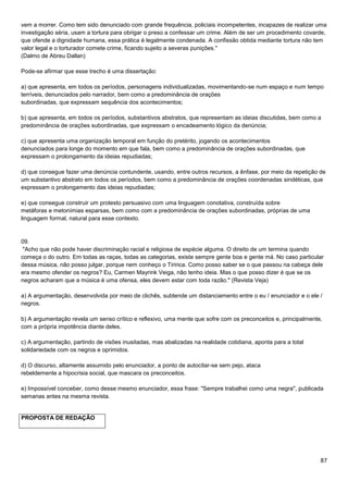 87
vem a morrer. Como tem sido denunciado com grande frequência, policiais incompetentes, incapazes de realizar uma
investigação séria, usam a tortura para obrigar o preso a confessar um crime. Além de ser um procedimento covarde,
que ofende a dignidade humana, essa prática é legalmente condenada. A confissão obtida mediante tortura não tem
valor legal e o torturador comete crime, ficando sujeito a severas punições."
(Dalmo de Abreu Dallan)
Pode-se afirmar que esse trecho é uma dissertação:
a) que apresenta, em todos os períodos, personagens individualizadas, movimentando-se num espaço e num tempo
terríveis, denunciados pelo narrador, bem como a predominância de orações
subordinadas, que expressam sequência dos acontecimentos;
b) que apresenta, em todos os períodos, substantivos abstratos, que representam as ideias discutidas, bem como a
predominância de orações subordinadas, que expressam o encadeamento lógico da denúncia;
c) que apresenta uma organização temporal em função do pretérito, jogando os acontecimentos
denunciados para longe do momento em que fala, bem como a predominância de orações subordinadas, que
expressam o prolongamento da ideias repudiadas;
d) que consegue fazer uma denúncia contundente, usando, entre outros recursos, a ênfase, por meio da repetição de
um substantivo abstrato em todos os períodos, bem como a predominância de orações coordenadas sindéticas, que
expressam o prolongamento das ideias repudiadas;
e) que consegue construir um protesto persuasivo com uma linguagem conotativa, construída sobre
metáforas e metonímias esparsas, bem como com a predominância de orações subordinadas, próprias de uma
linguagem formal, natural para esse contexto.
09.
"Acho que não pode haver discriminação racial e religiosa de espécie alguma. O direito de um termina quando
começa o do outro. Em todas as raças, todas as categorias, existe sempre gente boa e gente má. No caso particular
dessa música, não posso julgar, porque nem conheço o Tiririca. Como posso saber se o que passou na cabeça dele
era mesmo ofender os negros? Eu, Carmen Mayrink Veiga, não tenho ideia. Mas o que posso dizer é que se os
negros acharam que a música é uma ofensa, eles devem estar com toda razão." (Revista Veja)
a) A argumentação, desenvolvida por meio de clichês, subtende um distanciamento entre o eu / enunciador e o ele /
negros.
b) A argumentação revela um senso crítico e reflexivo, uma mente que sofre com os preconceitos e, principalmente,
com a própria impotência diante deles.
c) A argumentação, partindo de visões inusitadas, mas abalizadas na realidade cotidiana, aponta para a total
solidariedade com os negros e oprimidos.
d) O discurso, altamente assumido pelo enunciador, a ponto de autocitar-se sem pejo, ataca
rebeldemente a hipocrisia social, que mascara os preconceitos.
e) Impossível conceber, como desse mesmo enunciador, essa frase: "Sempre trabalhei como uma negra", publicada
semanas antes na mesma revista.
PROPOSTA DE REDAÇÃO
 