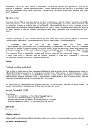 89
timidamente. “Devido aos altos índices de obesidade e de doenças crônicas, essa providência, mais do que
desejável, é necessária”, opina a nutricionista Bianca Chimenti, da Nutrociência, em São Paulo. É um começo, mas,
segundo a especialista, ainda não é o suficiente. “Precisamos de campanhas de educação alimentar para pais e
filhos”, diz Bianca.
É proibido proibir
Vamos ser francos. Não dá para riscar da vida dos filhos os sanduíches e os milk shakes. Fazer isso seria também
privá-los do convívio social, porque se tem um programa que a garotada adora é ir com a turma à lanchonete. “Em
vez de proibir, o melhor é controlar esse tipo de alimento”, argumenta Fábio Ancona Lopez, professor titular do
Departamento de Pediatria da Universidade Federal de São Paulo (Unifesp). “Por serem muito gordurosas e pobres
em fibras, vitaminas e minerais, o ideal é que essas comidas sejam consumidas uma ou duas vezes por mês”,
sugere.
(...)
Tem razão, as crianças às vezes vencem pelo cansaço. Para o bem delas, resista, explique, eduque. A nutricionista
Tânia Rodrigues, da RG Nutri Consultoria Nutricional, em São Paulo, ensina o caminho das pedras:
1. Lanchonete todos os dias, só em sonhos. Deixe isso muito claro.
2. Sugira lanches sem muito recheio, como o cheeseburguer ou o cheese-salada. Se puder, suma com a maionese,
muito rica em gordura. O cachorro-quente é uma boa pedida, desde que venha com pouco acompanhamento.
3. Uma generosa porção de fritas pode perfeitamente ser compartilhada por duas ou três pessoas. Não precisa mais
do que isso para matar a vontade.
4. Se o pequeno insistir no refrigerante, tudo bem. Mas proponha substituí-lo por suco de frutas ou água.
5. Outra troca justa: a maionese pelo trio ketchup, mostarda e picles para incrementar o sanduíche.
6. É milk-shake ou batata frita. Ambos é overdose de calorias.
[Saúde]
Fast food, obesidade e colesterol
Para verificar os efeitos de uma dieta baseada em fast-food, o norte-americano Morgan Spurlock decidiu passar um
mês se alimentando exclusivamente de hambúrgueres, batatas fritas e refrigerantes – de preferência com as maiores
porções disponíveis no cardápio. O resultado foram 11 quilos a mais, aumento do colesterol e sintomas variados
como náuseas e fraqueza. A gordurosa saga foi registrada em “Super size me - A dieta do palhaço” (2004), filme que
divertiu ao mesmo tempo em que chocou platéias em todo o mundo.
Um estudo feito por pesquisadores de diversas instituições norte-americanas, publicado na revista médica “The
Lancet”, mostra de forma categórica que tal dieta realmente faz mal à saúde.
[Agencia Fapesp, 04/01/2005]
Observações
-argumentativa;
tas;
MÓDULO 8
GÊNEROS MISTOS
Há alguns gêneros textuais que são considerados mistos, por mesclarem em seu conteúdo imagens e palavras.
HISTÓRIA EM QUADRINHOS
 