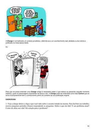 91
A Charge é normalmente um produto jornalístico, referindo-se a um acontecimento real, atrelada a uma notícia e
publicada na mesa época desta.
Ex:
Para que se possa entender uma Charge antiga é necessário saber o que estava se passando naquele momento
histórico, quais os personagens importantes da época e etc. A Charge pode ser entendida como todo Cartum que se
torna incompreensível sem o conhecimento prévio do contexto de sua publicação original.
EXERCÍCIOS
1. Veja a charge abaixo e diga o que você sabe sobre o assunto tratado na mesma. Para facilitar seu trabalho,
escreva pequenos períodos (frases) respondendo as perguntas: Sobre o que ela fala? É um problema atual?
Como ele afeta sua vida? Há solução para o problema?
 