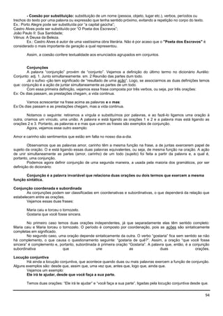94
- Coesão por substituição: substituição de um nome (pessoa, objeto, lugar etc.), verbos, períodos ou
trechos do texto por uma palavra ou expressão que tenha sentido próximo, evitando a repetição no corpo do texto.
Ex.: Porto Alegre pode ser substituída por “a capital gaúcha”;
Castro Alves pode ser substituído por “O Poeta dos Escravos”;
João Paulo II: Sua Santidade;
Vênus: A Deusa da Beleza.
Ex.: Castro Alves é autor de uma vastíssima obra literária. Não é por acaso que o "Poeta dos Escravos" é
considerado o mais importante da geração a qual representou.
Assim, a coesão confere textualidade aos enunciados agrupados em conjuntos.
Conjunções
A palavra “conjunção” provém de “conjunto”. Vejamos a definição do último termo no dicionário Aurélio:
Conjunto: adj. 1. Junto simultaneamente. sm. 2 Reunião das partes dum todo.
Já o sufixo -ção tem significado de “resultado de uma ação”. Logo, se associarmos as duas definições temos
que: conjunção é a ação de juntar simultaneamente as partes de um todo.
Com essa primeira definição, vejamos essa frase composta por três verbos, ou seja, por três orações:
Ex: Os dias passam, as prestações chegam, a vida continua.
Vamos acrescentar na frase acima as palavras e e mas:
Ex:Os dias passam e as prestações chegam, mas a vida continua.
Notamos o seguinte: retiramos a vírgula e substituímos por palavras, e ao fazê-lo ligamos uma oração à
outra, criamos um vínculo, uma união. A palavra e está ligando as orações 1 e 2 e a palavra mas está ligando as
orações 2 e 3. Portanto, as palavras e e mas que unem as frases são exemplos de conjunção.
Agora, vejamos esse outro exemplo:
Amor e carinho são sentimentos que estão em falta no nosso dia-a-dia.
Observamos que as palavras amor, carinho têm a mesma função na frase, a de juntas exercerem papel de
sujeito da oração. O e está ligando essas duas palavras equivalentes, ou seja, de mesma função na oração. A ação
de unir simultaneamente as partes (amor, carinho) de um todo (sujeito) foi feita a partir da palavra e, a qual é,
portanto, uma conjunção.
Podemos agora definir conjunção de uma segunda maneira, a usada pela maioria dos gramáticos, por ser
definição do dicionário:
Conjunção é a palavra invariável que relaciona duas orações ou dois termos que exercem a mesma
função sintática.
Conjunção coordenada e subordinada
As conjunções podem ser classificadas em coordenativas e subordinativas, o que dependerá da relação que
estabelecem entre as orações.
Vejamos essas duas frases:
Maria caiu e torceu o tornozelo.
Gostaria que você fosse sincera.
No primeiro caso temos duas orações independentes, já que separadamente elas têm sentido completo:
Maria caiu e Maria torceu o tornozelo. O período é composto por coordenação, pois as ações são sintaticamente
completas em significado.
No segundo caso, uma oração depende sintaticamente da outra. O verbo “gostaria” fica sem sentido se não
há complemento, o que causa o questionamento seguinte: “gostaria de quê?”. Assim, a oração “que você fosse
sincera” é complemento e, portanto, subordinada à primeira oração “Gostaria”. A palavra que, então, é a conjunção
subordinativa que une as duas orações.
Locução conjuntiva
Há ainda a locução conjuntiva, que acontece quando duas ou mais palavras exercem a função de conjunção.
Alguns exemplos são: desde que, assim que, uma vez que, antes que, logo que, ainda que.
Vejamos um exemplo:
Ele irá te ajudar, desde que você faça a sua parte.
Temos duas orações: “Ele irá te ajudar” e “você faça a sua parte”, ligadas pela locução conjuntiva desde que.
 