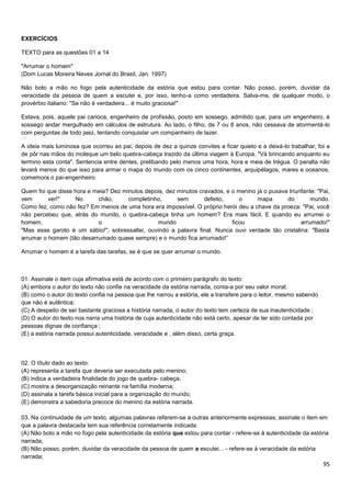 95
EXERCÍCIOS
TEXTO para as questões 01 a 14
"Arrumar o homem"
(Dom Lucas Moreira Neves Jornal do Brasil, Jan. 1997)
Não boto a mão no fogo pela autenticidade da estória que estou para contar. Não posso, porém, duvidar da
veracidade da pessoa de quem a escutei e, por isso, tenho-a como verdadeira. Salva-me, de qualquer modo, o
provérbio italiano: "Se não é verdadeira... é muito graciosa!"
Estava, pois, aquele pai carioca, engenheiro de profissão, posto em sossego, admitido que, para um engenheiro, é
sossego andar mergulhado em cálculos de estrutura. Ao lado, o filho, de 7 ou 8 anos, não cessava de atormentá-lo
com perguntas de todo jaez, tentando conquistar um companheiro de lazer.
A ideia mais luminosa que ocorreu ao pai, depois de dez a quinze convites a ficar quieto e a deixá-lo trabalhar, foi a
de pôr nas mãos do moleque um belo quebra-cabeça trazido da última viagem à Europa. "Vá brincando enquanto eu
termino esta conta". Sentencia entre dentes, prelibando pelo menos uma hora, hora e meia de trégua. O peralta não
levará menos do que isso para armar o mapa do mundo com os cinco continentes, arquipélagos, mares e oceanos,
comemora o pai-engenheiro.
Quem foi que disse hora e meia? Dez minutos depois, dez minutos cravados, e o menino já o puxava triunfante: "Pai,
vem ver!" No chão, completinho, sem defeito, o mapa do mundo.
Como fez, como não fez? Em menos de uma hora era impossível. O próprio herói deu a chave da proeza: "Pai, você
não percebeu que, atrás do mundo, o quebra-cabeça tinha um homem? Era mais fácil. E quando eu arrumei o
homem, o mundo ficou arrumado!"
"Mas esse garoto é um sábio!", sobressaltei, ouvindo a palavra final. Nunca ouvi verdade tão cristalina: "Basta
arrumar o homem (tão desarrumado quase sempre) e o mundo fica arrumado!”
Arrumar o homem é a tarefa das tarefas, se é que se quer arrumar o mundo.
01. Assinale o item cuja afirmativa está de acordo com o primeiro parágrafo do texto:
(A) embora o autor do texto não confie na veracidade da estória narrada, conta-a por seu valor moral;
(B) como o autor do texto confia na pessoa que lhe narrou a estória, ele a transfere para o leitor, mesmo sabendo
que não é autêntica;
(C) A despeito de ser bastante graciosa a história narrada, o autor do texto tem certeza de sua inautenticidade ;
(D) O autor do texto nos narra uma história de cuja autenticidade não está certo, apesar de ter sido contada por
pessoas dignas de confiança ;
(E) a estória narrada possui autenticidade, veracidade e , além disso, certa graça.
02. O título dado ao texto:
(A) representa a tarefa que deveria ser executada pelo menino;
(B) indica a verdadeira finalidade do jogo de quebra- cabeça;
(C) mostra a desorganização reinante na família moderna;
(D) assinala a tarefa básica inicial para a organização do mundo;
(E) demonstra a sabedoria precoce do menino da estória narrada.
03. Na continuidade de um texto, algumas palavras referem-se a outras anteriormente expressas; assinale o item em
que a palavra destacada tem sua referência corretamente indicada:
(A) Não boto a mão no fogo pela autenticidade da estória que estou para contar - refere-se à autenticidade da estória
narrada;
(B) Não posso, porém, duvidar da veracidade da pessoa de quem a escutei... - refere-se à veracidade da estória
narrada;
 
