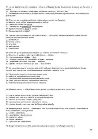 96
(C) ...e, por isso tenho-a como verdadeira. - refere-se a não poder duvidar da veracidade da pessoa que lhe narrou a
estória;
(D) ...tenho-a como verdadeira. - refere-se à pessoa que lhe narrou a estória do texto;
(E) Salva-me de qualquer modo, o provérbio italiano. - refere-se à pessoa de cuja veracidade o autor do texto não
pode duvidar.
04. O item em que o vocábulo sublinhado está tomado em sentido não figurado é:
(A) Não boto a mão no fogo pela autenticidade da estória...
(B) Estava, pois, aquele pai carioca ...
(C) ...não cessava de atormentá-lo com perguntas...
(D) O próprio herói deu a chave da proeza.
(E) Mas esse garoto é um sábio!
05. ..por nas mãos do moleque um belo quebra-cabeça...; o substantivo quebra-cabeça forma o plural de modo
idêntico a um dos substantivos abaixo:
(A) guarda-chuva;
(B) tenente-coronel;
(C) terça-feira;
(D) ponto-de-vista;
(E) caneta-tinteiro.
06. O item em que o vocábulo destacado tem seu sinônimo corretamente indicado é:
(A) Salva-me, de qualquer modo, o provérbio italiano... - citação;
(B) ...com perguntas de todo jaez .. - tipo;
(C) ...tentando conquistar um companheiro de lazer. - aventuras;
(D) ...prelibando pelo menos uma hora... - desejando;
(E) o peralta não levará menos do que isso... - revolucionário.
07. “Vá brincando enquanto eu termino esta conta”; se fossem dois engenheiros querendo trabalhar e dois os
meninos, esta mesma frase, mantidas as pessoas, deveria ter a seguinte forma:
(A) Vão brincando enquanto nós terminamos esta conta;
(B) Ide brincar enquanto eu termino esta conta;
(C) Vamos brincando enquanto nós terminamos esta conta;
(D) Vades brincando enquanto eles terminam esta conta;
(E) Vai brincando enquanto nós terminamos esta conta.
08. A frase do menino: “E quando eu arrumei o homem, o mundo ficou arrumado!” mostra que:
(A) o pai do menino desconhecia a brilhante inteligência do filho;
(B) o menino tinha uma visão critica do mundo bastante apurada;
(C) o menino já havia feito a mesma tarefa antes;
(D) o autor do texto quer mostrar a sabedoria do menino;
(E) o menino descobrira um meio mais fácil de completar a tarefa.
09. Mas esse garoto é um sábio...; esta frase do autor do texto é introduzida por uma conjunção adversativa que
marca, nesse caso, a oposição entre:
(A) a idade e a sabedoria;
(B) a autoridade e a desobediência;
(C) o trabalho e o lazer;
(D) a teoria e a prática;
(E) a ignorância e o conhecimento.
10. O segmento do texto que NÃO apresenta qualquer processo de intensificação vocabular é:
 