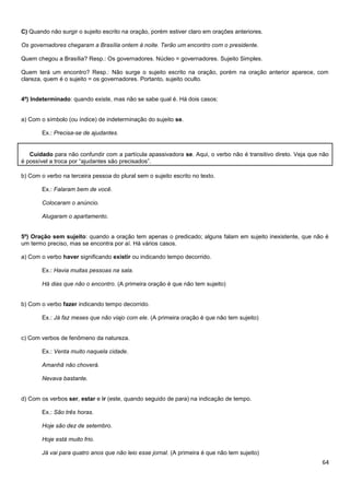 64
C) Quando não surgir o sujeito escrito na oração, porém estiver claro em orações anteriores.
Os governadores chegaram a Brasília ontem à noite. Terão um encontro com o presidente.
Quem chegou a Brasília? Resp.: Os governadores. Núcleo = governadores. Sujeito Simples.
Quem terá um encontro? Resp.: Não surge o sujeito escrito na oração, porém na oração anterior aparece, com
clareza, quem é o sujeito = os governadores. Portanto, sujeito oculto.
4º) Indeterminado: quando existe, mas não se sabe qual é. Há dois casos:
a) Com o símbolo (ou índice) de indeterminação do sujeito se.
Ex.: Precisa-se de ajudantes.
Cuidado para não confundir com a partícula apassivadora se. Aqui, o verbo não é transitivo direto. Veja que não
é possível a troca por “ajudantes são precisados”.
b) Com o verbo na terceira pessoa do plural sem o sujeito escrito no texto.
Ex.: Falaram bem de você.
Colocaram o anúncio.
Alugaram o apartamento.
5º) Oração sem sujeito: quando a oração tem apenas o predicado; alguns falam em sujeito inexistente, que não é
um termo preciso, mas se encontra por aí. Há vários casos.
a) Com o verbo haver significando existir ou indicando tempo decorrido.
Ex.: Havia muitas pessoas na sala.
Há dias que não o encontro. (A primeira oração é que não tem sujeito)
b) Com o verbo fazer indicando tempo decorrido.
Ex.: Já faz meses que não viajo com ele. (A primeira oração é que não tem sujeito)
c) Com verbos de fenômeno da natureza.
Ex.: Venta muito naquela cidade.
Amanhã não choverá.
Nevava bastante.
d) Com os verbos ser, estar e ir (este, quando seguido de para) na indicação de tempo.
Ex.: São três horas.
Hoje são dez de setembro.
Hoje está muito frio.
Já vai para quatro anos que não leio esse jornal. (A primeira é que não tem sujeito)
 