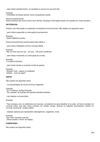 104
- para indicar esclarecimento, um resultado ou resumo do que já foi dito.
Exemplo:
O Ministério de Saúde adverte: fumar é prejudicial à saúde.
Nota de esclarecimento:
Nossa empresa não envia e-mail a seus clientes. Quaisquer informações devem ser tratadas em nosso escritório.
RETICÊNCIAS
Indicam uma interrupção ou suspensão na seqüência normal da frase. São usadas nos seguintes casos:
- para indicar suspensão ou interrupção do pensamento.
Exemplo:
Estava digitando quando...
Guiava tranquilamente quando passei pela cidade e...
- para indicar hesitações comuns na língua falada.
Exemplo:
Não vou ficar aqui por que... por que... não quero problemas.
- para indicar movimento ou continuação de um fato.
Exemplo:
E a bola foi entrando...
- para indicar dúvida ou surpresa na fala da pessoa.
Exemplo:
Rodrigo! Você... passou no vestibular!
Antônio... você vai viajar?
ASPAS
São usados nos seguintes casos:
- na representação de nomes de livros e legendas.
Exemplo:
Já li “O Ateneu” de Raul Pompéia.
“Os Lusíadas” de Camões tem grande importância literária.
- nas citações ou transcrições.
Exemplo:
“Tudo começou com um telefonema da empresa, convidando-me para trabalhar lá na sede. Já havia mandado um
currículo antes, mas eles nunca entraram em contato comigo. Quando as seleções recomeçaram mandei um
currículo novamente”, revelou Cleber.
- destacar palavras que representem estrangeirismo, vulgarismo, ironia.
Exemplo
Que “belo” exemplo você deu.
Vamos assistir a “show” de mágica.
PARÊNTESES
São usados nos seguintes casos:
 