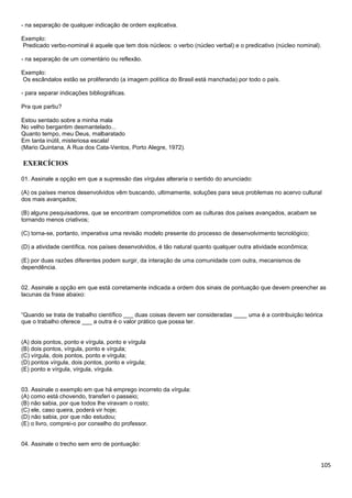 105
- na separação de qualquer indicação de ordem explicativa.
Exemplo:
Predicado verbo-nominal é aquele que tem dois núcleos: o verbo (núcleo verbal) e o predicativo (núcleo nominal).
- na separação de um comentário ou reflexão.
Exemplo:
Os escândalos estão se proliferando (a imagem política do Brasil está manchada) por todo o país.
- para separar indicações bibliográficas.
Pra que partiu?
Estou sentado sobre a minha mala
No velho bergantim desmantelado...
Quanto tempo, meu Deus, malbaratado
Em tanta inútil, misteriosa escala!
(Mario Quintana, A Rua dos Cata-Ventos, Porto Alegre, 1972).
EXERCÍCIOS
01. Assinale a opção em que a supressão das vírgulas alteraria o sentido do anunciado:
(A) os países menos desenvolvidos vêm buscando, ultimamente, soluções para seus problemas no acervo cultural
dos mais avançados;
(B) alguns pesquisadores, que se encontram comprometidos com as culturas dos países avançados, acabam se
tornando menos criativos;
(C) torna-se, portanto, imperativa uma revisão modelo presente do processo de desenvolvimento tecnológico;
(D) a atividade científica, nos países desenvolvidos, é tão natural quanto qualquer outra atividade econômica;
(E) por duas razões diferentes podem surgir, da interação de uma comunidade com outra, mecanismos de
dependência.
02. Assinale a opção em que está corretamente indicada a ordem dos sinais de pontuação que devem preencher as
lacunas da frase abaixo:
“Quando se trata de trabalho científico ___ duas coisas devem ser consideradas ____ uma é a contribuição teórica
que o trabalho oferece ___ a outra é o valor prático que possa ter.
(A) dois pontos, ponto e vírgula, ponto e vírgula
(B) dois pontos, vírgula, ponto e vírgula;
(C) vírgula, dois pontos, ponto e vírgula;
(D) pontos vírgula, dois pontos, ponto e vírgula;
(E) ponto e vírgula, vírgula, vírgula.
03. Assinale o exemplo em que há emprego incorreto da vírgula:
(A) como está chovendo, transferi o passeio;
(B) não sabia, por que todos lhe viravam o rosto;
(C) ele, caso queira, poderá vir hoje;
(D) não sabia, por que não estudou;
(E) o livro, comprei-o por conselho do professor.
04. Assinale o trecho sem erro de pontuação:
 