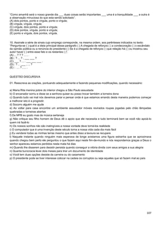 107
“Como amanhã será o nosso grande dia ___ duas coisas serão importantes ___ uma é a tranquilidade ___ a outra é
a observação minuciosa do que esta sendo solicitado”.
(A) dois pontos, ponto e vírgula, ponto e vírgula;
(B) vírgula, vírgula, vírgula;
(C) vírgula, dois pontos, ponto e vírgula;
(D) dois pontos, vírgula, ponto e vírgula;
(E) ponto e vírgula, dois pontos, vírgula.
10. Assinale a série de sinais cujo emprego corresponde, na mesma ordem, aos parênteses indicados no texto:
“Pergunta-se ( ) qual é a ideia principal desse parágrafo ( ) A chegada de reforços ( ) a condecoração ( ) o escândalo
da opinião pública ou a renúncia do presidente ( ) Se é a chegada de reforços ( ) que relação há ( ) ou mostrou seu
autor haver ( ) entre esse fato e os restantes ( )”.
(A) , , ? ? ? , , , .
(B) : ? , , ? , ___ ___ ?
(C) ___ ? , , . ___ ___ ___ .
(D) : ? , . ___ , , , ?
(E) : . , , ? , , , .
QUESTÃO DISCURSIVA
01. Reescreva as orações, pontuando adequadamente e fazendo pequenas modificações, quando necessário:
a) Maria Rita menina pobre do interior chegou a São Paulo assustada
b) O encanador sorriu e disse se a senhora quiser eu posso trocar também a torneira dona
c) Quando tudo vai mal nós devemos parar e pensar onde é que estamos errando desta maneira podemos começar
a melhorar isto é a progredir.
d) Socorro alguém me ajude
e) Ao voltar para casa encontrei um ambiente assustador móveis revirados roupas jogadas pelo chão lâmpadas
quebradas e torneiras abertas
f) De MPB eu gosto mas de música sertaneja
g) Não critique seu filho homem de Deus dê o apoio que ele necessita e tudo terminará bem se você não apoiá-lo
quem irá fazê-lo
h) Os nossos sonhos não são inatingíveis a nossa vontade deve torná-los realidade
i) O computador que é uma invenção deste século torna a nossa vida cada dia mais fácil
j) Eu venderei todas as minhas terras mesmo que antes disso a lavoura se recupere
l) Naquele instante quando ninguém mais esperava de longe avistamos uma figura estranha que se aproximava
quando chegou bem perto ele perguntou o que fazem aqui neste fim-de-mundo e nós respondemos graças a Deus o
senhor apareceu estamos perdidos nesta mata há dias
m) Quando lhe disserem para desistir persista quando conseguir a vitória divida com seus amigos a sua alegria
n) Quanta burocracia levei dois meses para tirar um documento de identidade
o) Você tem duas opções desiste da carreira ou do casamento
p) O presidente pode se tiver interesse colocar na cadeia os corruptos ou seja aqueles que só fazem mal ao país
 