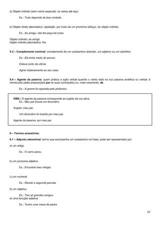 67
a) Objeto indireto (sem nome especial): os vistos até aqui.
Ex.: Tudo depende de boa vontade.
b) Objeto direto pleonástico: repetição, por meio de um pronome oblíquo, do objeto indireto.
Ex.: Ao amigo, não lhe peça tal coisa.
Objeto indireto: ao amigo
objeto indireto pleonástico: lhe
5.3 – Complemento nominal: complemento de um substantivo abstrato, um adjetivo ou um advérbio.
Ex.: Ele tinha medo do escuro.
Estava certo da vitória.
Agirei relativamente ao seu caso.
5.4 – Agente da passiva: quem pratica a ação verbal quando o verbo está na voz passiva analítica ou verbal; é
introduzido pelas preposições por (e suas contrações) ou, mais raramente, de.
Ex.: A grama foi aparada pelo jardineiro.
OBS.: O agente da passiva corresponde ao sujeito da voz ativa.
Ex.: Meu pai trouxe um dicionário.
Sujeito: meu pai.
Um dicionário foi trazido por meu pai.
Agente da passiva: por meu pai.
6 – Termos acessórios:
6.1 – Adjunto adnominal: termo que acompanha um substantivo na frase; pode ser representado por:
a) um artigo
Ex.: O carro parou.
b) um pronome adjetivo
Ex.: Encontrei meu relógio.
c) um numeral
Ex.: Recebi a segunda parcela.
d) um adjetivo
Ex.: Tive ali grandes amigos.
e) uma locução adjetiva
Ex.: Tenho uma mesa de pedra.
 