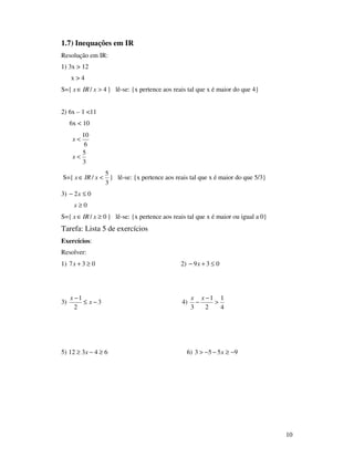 10
1.7) Inequações em IR
Resolução em IR:
1) 3x > 12
x > 4
S={ 4/ >∈ xIRx } lê-se: {x pertence aos reais tal que x é maior do que 4}
2) 6x – 1 <11
6x < 10
3
5
6
10
<
<
x
x
S={
3
5
/ <∈ xIRx } lê-se: {x pertence aos reais tal que x é maior do que 5/3}
3) 02 ≤− x
0≥x
S={ 0/ ≥∈ xIRx } lê-se: {x pertence aos reais tal que x é maior ou igual a 0}
Tarefa: Lista 5 de exercícios
Exercícios:
Resolver:
1) 037 ≥+x 2) 039 ≤+− x
3) 3
2
1
−≤
−
x
x
4)
4
1
2
1
3
>
−
−
xx
5) 64312 ≥−≥ x 6) 9553 −≥−−> x
 