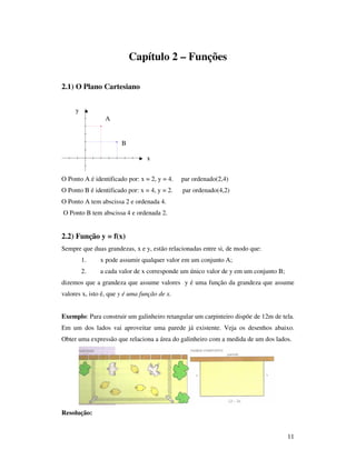 11
Capítulo 2 – Funções
2.1) O Plano Cartesiano
O Ponto A é identificado por: x = 2, y = 4. par ordenado(2,4)
O Ponto B é identificado por: x = 4, y = 2. par ordenado(4,2)
O Ponto A tem abscissa 2 e ordenada 4.
O Ponto B tem abscissa 4 e ordenada 2.
2.2) Função y = f(x)
Sempre que duas grandezas, x e y, estão relacionadas entre si, de modo que:
1. x pode assumir qualquer valor em um conjunto A;
2. a cada valor de x corresponde um único valor de y em um conjunto B;
dizemos que a grandeza que assume valores y é uma função da grandeza que assume
valores x, isto é, que y é uma função de x.
Exemplo: Para construir um galinheiro retangular um carpinteiro dispõe de 12m de tela.
Em um dos lados vai aproveitar uma parede já existente. Veja os desenhos abaixo.
Obter uma expressão que relaciona a área do galinheiro com a medida de um dos lados.
Resolução:
A
B
x
y
 