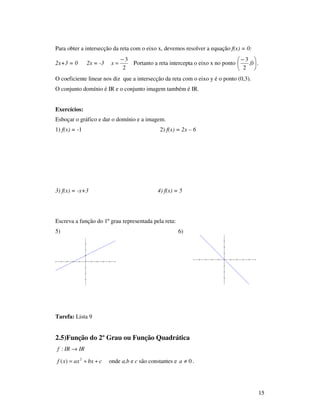 15
Para obter a intersecção da reta com o eixo x, devemos resolver a equação f(x) = 0:
2x+3 = 0 2x = -3
2
3−
=x Portanto a reta intercepta o eixo x no ponto 




 −
0,
2
3
.
O coeficiente linear nos diz que a intersecção da reta com o eixo y é o ponto (0,3).
O conjunto domínio é IR e o conjunto imagem também é IR.
Exercícios:
Esboçar o gráfico e dar o domínio e a imagem.
1) f(x) = -1 2) f(x) = 2x – 6
3) f(x) = -x+3 4) f(x) = 5
Escreva a função do 1º grau representada pela reta:
5) 6)
Tarefa: Lista 9
2.5)Função do 2º Grau ou Função Quadrática
IRIRf →:
cbxaxxf ++= 2
)( onde a,b e c são constantes e 0≠a .
 