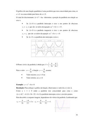 16
O gráfico de uma função quadrática é uma parábola que tem concavidade para cima, se
a > 0 ou concavidade para baixo de a < 0.
O sinal do discriminante acb 42
−=∆ determina a posição da parábola em relação ao
eixo x.
• Se ⇒>∆ 0 a parábola intercepta o eixo x nos pontos de abscissas
21 xex e que são as raízes da equação 02
=++ cbxax .
• Se ⇒=∆ 0 a parábola tangencia o eixo x nos pontos de abscissas
21 xx = que são as raízes da equação 02
=++ cbxax
• Se ⇒<∆ 0 a parábola não intercepta o eixo x
O Ponto vértice da parábola é obtido por: 




 ∆
−−=
aa
b
V
4
,
2
.
Para o valor
a
b
x
2
−= a função
a
y
4
∆
−= assume:
• Valor máximo, se a < 0 ou
• Valor mínimo, se a > 0.
Exemplo: 862
+−= xxy
Resolução: Para esboçar o gráfico da função, observamos o valor de a e o de .∆
Como a = 1 > 0 então a parábola tem concavidade para cima e como
432368.1.4)6( 2
=−=−−=∆ > 0 a parábola intercepta o eixo x em dois pontos.
Para descobrir o conjunto imagem, dependemos do vértice da parábola. Lembrando que:
3
1.2
6
2
=
−
−=−=
a
b
xV e 1
1.4
4
4
−=−=
∆
−=
a
yV
 