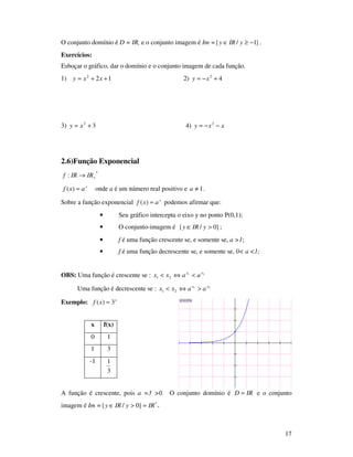 17
y = 3^x
O conjunto domínio é D = IR, e o conjunto imagem é Im = }1/{ −≥∈ yIRy .
Exercícios:
Esboçar o gráfico, dar o domínio e o conjunto imagem de cada função.
1) 122
++= xxy 2) 42
+−= xy
3) 32
+= xy 4) xxy −−= 2
2.6)Função Exponencial
*
: +→ IRIRf
x
axf =)( onde a é um número real positivo e 1≠a .
Sobre a função exponencial x
axf =)( podemos afirmar que:
• Seu gráfico intercepta o eixo y no ponto P(0,1);
• O conjunto-imagem é }0/{ >∈ yIRy ;
• f é uma função crescente se, e somente se, a >1;
• f é uma função decrescente se, e somente se, 0< a <1;
OBS: Uma função é crescente se : 21
21
xx
aaxx <⇔<
Uma função é decrescente se : 21
21
xx
aaxx >⇔<
Exemplo: x
xf 3)( =
A função é crescente, pois a =3 >0. O conjunto domínio é IRD = e o conjunto
imagem é Im = +=>∈ *
}0/{ IRyIRy
x f(x)
0 1
1 3
-1
3
1
 