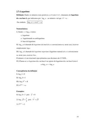 19
2.7) Logaritmo
Definição: Dados os números reais positivos a e b com 1≠b , chamamos de logaritmo
de a na base b, que indicamos por ablog , ao número x tal que abx
= .
Em símbolo: abxa x
b =⇔=log
Nomenclatura:
I.) Sendo ax blog= temos:
x: logaritmo
a : logaritmando ou antilogaritmo
b: base do logaritmo
II) a10log é chamado de logaritmo decimal de a e convencionou-se, neste caso, escrever
simplesmente alog
III) aelog é chamado de logaritmo neperiano (logaritmo natural) de a e convencionou-
se, neste caso, escrever aln .
O número e é um irracional cujas primeiras casa decimais são 2,71828...
IV) Chama-se co-logaritmo de a na base b ao oposto do logaritmo de a na base b,isto é:
aaco bb loglog −=
Conseqüências da definição
I) 01log =b
II) 1log =bb
III) KbK
b =log
IV) ab ab
=log
Exemplos:
1) 38log2 = pois 823
=
2)
2
1
5log5 = pois 552
1
=
3) 35 3log5
=
 