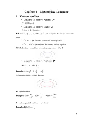 2
Capítulo 1 – Matemática Elementar
1.1) Conjuntos Numéricos
• Conjunto dos números Naturais (IN)
,...}4,3,2,1,0{=IN
• Conjunto dos números Inteitos (Z)
,...}3,2,1,0,1,2,3{..., −−−=Z
Notação: }0{,...}3,2,1,1,2,3{...,*
−=−−−= ZZ =conjuntos dos números inteiros não
nulos.
,...}3,2,1{
*
=+Z = conjuntos dos números inteiros positivos.
}1,2,3{...,
*
−−−=−Z = conjuntos dos números inteiros negativos.
OBS:Todo número natural é um número inteiro e, portanto, ZIN ⊂
• Conjunto dos números Racionais (Q)






∈∈= *
/ ZbeZa
b
a
Q
Exemplos:
1
6
6
1
0
0
1
4
4 ==
−
=−
Todo número inteiro é racional. Portanto;
Os decimais exatos
Exemplos:
1000
32131
131,32
100
125
25,1,
100
15
15,0 =−==
Os decimais periódicos(dízimas periódicas)
Exemplos: 1)
3
1
....333,0 =
 