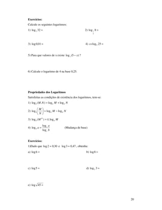 20
Exercícios:
Calcule os seguintes logaritmos:
1) =32log2 2) =8log
2
1
3) =01,0log 4) =25log5co
5) Para que valores de x existe )5(log xx − ?
6) Calcule o logaritmo de 4 na base 0,25.
Propriedades dos Logaritmos
Satisfeitas as condições de existência dos logaritmos, tem-se:
1) NMNM bbb loglog).(log +=
2) NM
N
M
bbb logloglog −=





3) MkM b
K
b log.)(log =
4)
b
a
a
c
c
b
log
log
log = (Mudança de base)
Exercícios:
1)Dado que 30,02log ≈ e 47,03log ≈ , obtenha:
a) =6log b) =8log
c) =5log d) =3log2
e) =45log
 