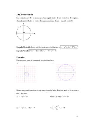 21
2.8)Circunferência
É o conjunto de todos os pontos do plano eqüidistantes de um ponto fixo desse plano,
chamado centro Todos os pontos dessa circunferência distam r (raio)do ponto O.
Equação Reduzida da circunferência de centro (a,b) e raio r: 22222
)()( rbyax =−+−
Equação Geral: 022 22222
=−++−−+ rbabyaxyx
Exercícios:
Encontre uma equação para as circunferências abaixo:
1) 2)
Diga se as equações abaixo, representam circunferências. Em caso positivo, determine o
raio e o centro.
3) 2522
=+ yx 4) 25)4()3( 22
=−+− yx
5) 368622
−=−−+ yxyx 6) 1
5
1 2
2
=+





+ yx
.O
 