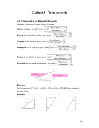 24
Capítulo 3 – Trigonometria
3.1) Trigonometria no Triângulo Retângulo
Considere o triângulo retângulo abaixo. Definimos:
Seno de um ângulo α agudo como:
H
CO
Hipotenusa
toCatetoOpos
==)sen(α
Co-seno de um ângulo α agudo, como:
H
CA
Hipotenusa
centeCatetoAdja
==)cos(α
Tangente de um ânguloα agudo,
CA
CO
centeCatetoAdja
toCatetoOpos
tg ==)(α
Cotangente de um ângulo α agudo,como:
CO
CA
toCatetoOpos
centeCatetoAdja
g ==)(cot α
Secante de um ângulo α agudo, como:
CA
H
centeCatetoAdja
Hipotenusa
==)sec(α
Co-secante de um ângulo agudo, como :
CO
H
toCatetoOpos
Hipotenusa
==)sec(cos α
Exemplos:
Sabemos que sen(36º) = 0.58, cos(36º) = 0.80 e tg(36º) = 0.72 , Calcular o valor de x
em cada figura:
Resolução:
 