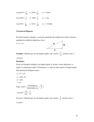 25
a) cmx
xx
8,5
10
58,0
10
)36sen( =⇒=⇒=°
b) mx
xx
4
5
80,0
5
)36cos( =⇒=⇒=°
c) Kmx
xx
tg 4,14
20
72,0
20
)36( =⇒=⇒=°
Teorema de Pitágoras:
Em todo triangulo retângulo, a soma dos quadrados das medidas dos catetos é igual ao
quadrado da medida da hipotenusa. Isto é:
222
acb =+
Exemplo: Sabendo que α é um ângulo agudo e que
13
5
)cos( =α , calcular )(αtg e
)(cot αg .
Resolução:
Existe um triangulo retângulo com ângulo agudo α tal que o cateto adjacente a α
mede 5 e a hipotenusa mede 13.Chamamos x o valor do cateto oposto ao ângulo agudo.
Pelo teorema de Pitágoras temos :
222
135 =+x
12
144
25169
2
2
=
=
−=
x
x
x
Logo,
5
12
)( ==
centeCatetoAdja
toCatetoOpos
tg α e
12
5
)(cot ==
CO
CA
g α
Exercício: Sabendo que α é um ângulo agudo e que
5
3
)sen( =α , calcular )(αtg e
)(cot αg .
 