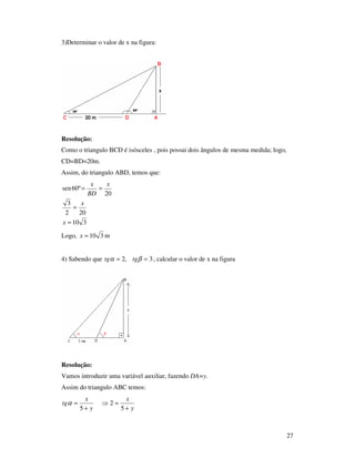 27
3)Determinar o valor de x na figura:
Resolução:
Como o triangulo BCD é isósceles , pois possui dois ângulos de mesma medida; logo,
CD=BD=20m.
Assim, do triangulo ABD, temos que:
310
202
3
20
º60sen
=
=
==
x
x
x
BD
x
Logo, 310=x m
4) Sabendo que 3,2 == βα tgtg , calcular o valor de x na figura
Resolução:
Vamos introduzir uma variável auxiliar, fazendo DA=y.
Assim do triangulo ABC temos:
y
x
y
x
tg
+
=⇒
+
=
5
2
5
α
 