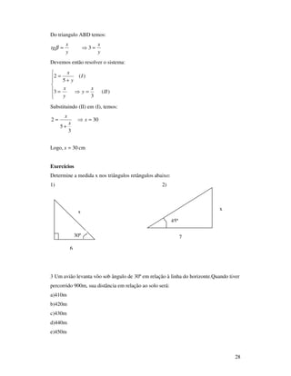 28
Do triangulo ABD temos:
y
x
y
x
tg =⇒= 3β
Devemos então resolver o sistema:







=⇒=
+
=
)(
3
3
)(
5
2
II
x
y
y
x
I
y
x
Substituindo (II) em (I), temos:
30
3
5
2 =⇒
+
= x
x
x
Logo, 30=x cm
Exercícios
Determine a medida x nos triângulos retângulos abaixo:
1) 2)
3 Um avião levanta vôo sob ângulo de 30º em relação à linha do horizonte.Quando tiver
percorrido 900m, sua distância em relação ao solo será:
a)410m
b)420m
c)430m
d)440m
e)450m
6
x
30º 7
x
45º
 