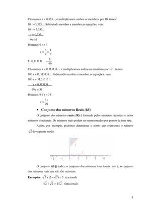 3
Chamamos r = 0,333..., e multiplicamos ambos os membros por 10, temos:
10 r =3,333.... Subtraindo membro a membro,as equações, vem:
10 r = 3,333...
r = 0,333...
9 r =3
Portanto: 9 r = 3
3
1
9
3
==r
2)
99
31
....313131,0 =
Chamamos r = 0,313131..., e multiplicamos ambos os membros por 2
10 , temos:
100 r =31,313131.... Subtraindo membro a membro,as equações, vem:
100 r = 31,313131...
r = 0,313131...
99 r = 31
Portanto: 9 9 r = 31
99
31
=r
• Conjunto dos números Reais (IR)
O conjunto dos números reais (IR) é formado pelos números racionais e pelos
números irracionais. Os números reais podem ser representados por pontos de uma reta.
Assim, por exemplo, podemos determinar o ponto que representa o número
2 do seguinte modo:
O conjunto IR-Q indica o conjunto dos números irracionais, isto é, o conjunto
dos números reais que não são racionais.
Exemplos: 5)25(2 =−+ (racional)
2222 =+ (irracional)
 
