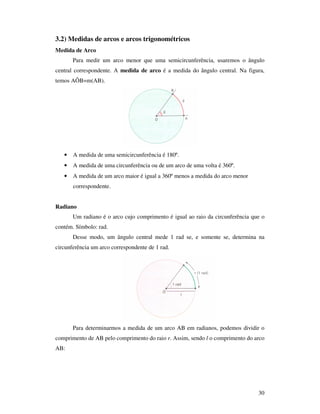 30
3.2) Medidas de arcos e arcos trigonométricos
Medida de Arco
Para medir um arco menor que uma semicircunferência, usaremos o ângulo
central correspondente. A medida de arco é a medida do ângulo central. Na figura,
temos AÔB=m(AB).
• A medida de uma semicircunferência é 180º.
• A medida de uma circunferência ou de um arco de uma volta é 360º.
• A medida de um arco maior é igual a 360º menos a medida do arco menor
correspondente.
Radiano
Um radiano é o arco cujo comprimento é igual ao raio da circunferência que o
contém. Símbolo: rad.
Desse modo, um ângulo central mede 1 rad se, e somente se, determina na
circunferência um arco correspondente de 1 rad.
Para determinarmos a medida de um arco AB em radianos, podemos dividir o
comprimento de AB pelo comprimento do raio r. Assim, sendo l o comprimento do arco
AB:
 