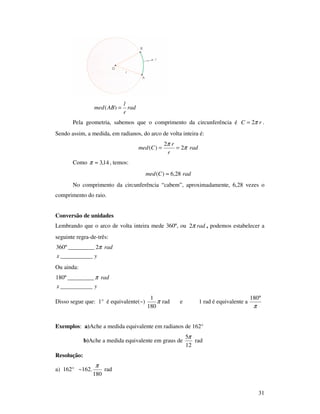 31
rad
r
l
ABmed =)(
Pela geometria, sabemos que o comprimento da circunferência é rC π2= .
Sendo assim, a medida, em radianos, do arco de volta inteira é:
rad
r
r
Cmed π
π
2
2
)( ==
Como 14,3≈π , temos:
radCmed 28,6)( ≈
No comprimento da circunferência “cabem”, aproximadamente, 6,28 vezes o
comprimento do raio.
Conversão de unidades
Lembrando que o arco de volta inteira mede 360º, ou radπ2 , podemos estabelecer a
seguinte regra-de-três:
yx
rad
___________
2_________º360 π
Ou ainda:
yx
rad
___________
_________º180 π
Disso segue que: 1° é equivalente(~) π
180
1
rad e 1 rad é equivalente a
π
°180
Exemplos: a)Ache a medida equivalente em radianos de 162°
b)Ache a medida equivalente em graus de
12
5π
rad
Resolução:
a) 162° ~162.
180
π
rad
 