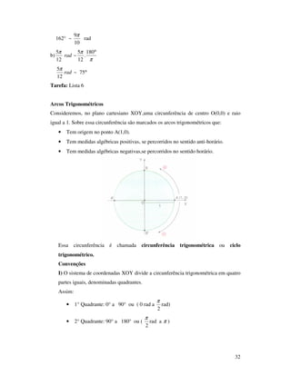 32
162° ~
10
9π
rad
b)
π
ππ °180
.
12
5
~
12
5
rad
°75~
12
5
rad
π
Tarefa: Lista 6
Arcos Trigonométricos
Consideremos, no plano cartesiano XOY,uma circunferência de centro O(0,0) e raio
igual a 1. Sobre essa circunferência são marcados os arcos trigonométricos que:
• Tem origem no ponto A(1,0).
• Tem medidas algébricas positivas, se percorridos no sentido anti-horário.
• Tem medidas algébricas negativas,se percorridos no sentido horário.
Essa circunferência é chamada circunferência trigonométrica ou ciclo
trigonométrico.
Convenções
I) O sistema de coordenadas XOY divide a circunferência trigonométrica em quatro
partes iguais, denominadas quadrantes.
Assim:
• 1° Quadrante: 0° a 90° ou ( 0 rad a
2
π
rad)
• 2° Quadrante: 90° a 180° ou (
2
π
rad a π )
 