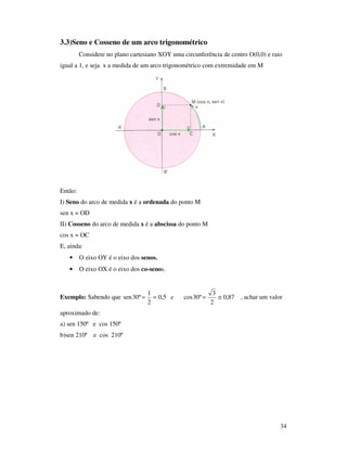 34
3.3)Seno e Cosseno de um arco trigonométrico
Considere no plano cartesiano XOY uma circunferência de centro O(0,0) e raio
igual a 1, e seja x a medida de um arco trigonométrico com extremidade em M
Então:
I) Seno do arco de medida x é a ordenada do ponto M
sen x = OD
II) Cosseno do arco de medida x é a abscissa do ponto M
cos x = OC
E, ainda:
• O eixo OY é o eixo dos senos.
• O eixo OX é o eixo dos co-senos.
Exemplo: Sabendo que e 87,0
2
3
º30cos5,0
2
1
º30sen ≅=== , achar um valor
aproximado de:
a) sen 150º e cos 150º
b)sen 210º e cos 210º
 