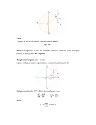 37
Então:
Tangente de um arco de medida x é a ordenada do ponto T.
tg x = AT
Nota: O eixo paralelo ao eixo das ordenadas, orientado como este e que passa pelo
ponto A, é chamado eixo das tangentes.
Relação entre tangente, seno e co-seno
Seja x a medida de um arco trigonométrico com extremidade no ponto M.
Da figura, os triângulos OAT e COM são semelhantes. Logo:
x
xsenxtg
OC
CM
OA
AT
cos1
=∴=
Assim:
0cos,
cos
≠= x
x
xsen
xtg .
 